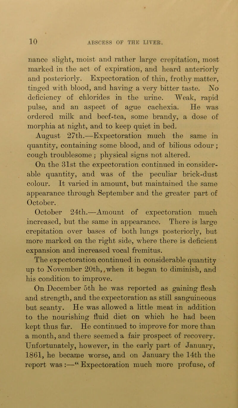 nance sliglit, moist and rather large crepitation, most marked in the act of expiration, and heard anteriorly and posteriorly. Expectoration of thin, frothy matter, tinged with blood, and having a very bitter taste. No deficiency of chlorides in the urine. Weak, rapid pulse, and an aspect of ague cachexia. He was ordered milk and beef-tea, some brandy, a dose of morphia at night, and to keep quiet in bed. August 27th.—Expectoration much the same in quantity, containing some blood, and of bilious odour; cough troublesome ; physical signs not altered. On the 31st the expectoration continued in consider- able quantity, and was of the peculiar brick-dust colour. It varied in amount, but maintained the same appearance through September and the greater part of October. October 24th.—Amount of expectoration much increased, but the same in appearance. There is large crepitation over bases of both lungs posteriorly, but more marked on the right side, where there is deficient expansion and increased vocal fremitus. The expectoration continued in considerable quantity up to November 20th,,when it began to diminish, and his condition to improve. On December 5th he was reported as gaining flesh and strength, and the expectoration as still sanguineous but scanty. He was allowed a little meat in addition to the nourishing fluid diet on which he had been kept thus far. He continued to improve for more than a month, and there seemed a fair prospect of recovery. Unfortunately, however, in the early part of January, 1861, he became worse, and on January the 14th the report was :—“ Expectoration much more profuse, of