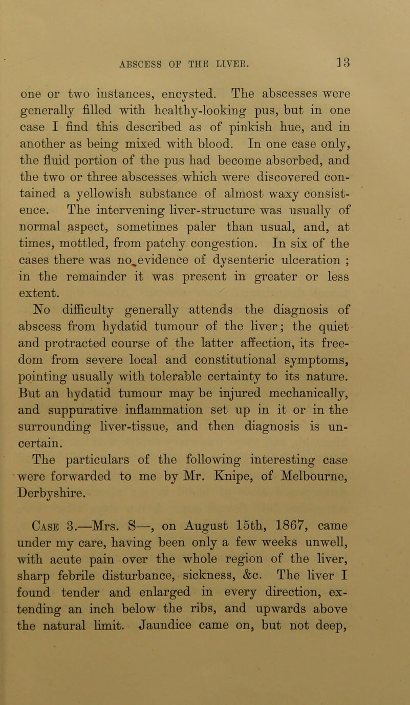 one or two instances, encysted. Tlie abscesses were generally filled with bealthy-looking pus, but in one case I find tbis described as of pinkish hue, and in another as being mixed with blood. In one case only, the fluid portion of the pus had become absorbed, and the two or three abscesses which were discovered con- tained a yellowish substance of almost waxy consist- ence. The intervening liver-structure was usually of normal aspect, sometimes paler than usual, and, at times, mottled, from patchy congestion. In six of the cases there was no^evidence of dysenteric ulceration ; in the remainder it was present in greater or less extent. Ho difficulty generally attends the diagnosis of abscess from hydatid tumour of the liver; the quiet and protracted course of the latter affection, its free- dom from severe local and constitutional symptoms, pointing usually with tolerable certainty to its nature. But an hydatid tumour may be injured mechanically, and suppurative inflammation set up in it or in the surrounding liver-tissue, and then diagnosis is un- certain. The particulars of the following interesting case were forwarded to me by Mr. Knipe, of Melbourne, Derbyshire. Case 3.—Mrs. S—, on August 15th, 1867, came under my care, having been only a few weeks unwell, with acute pain over the whole region of the liver, sharp febrile disturbance, sickness, &c. The liver I found tender and enlarged in every direction, ex- tending an inch below the ribs, and upwards above the natural hmit. Jaundice came on, but not deep.