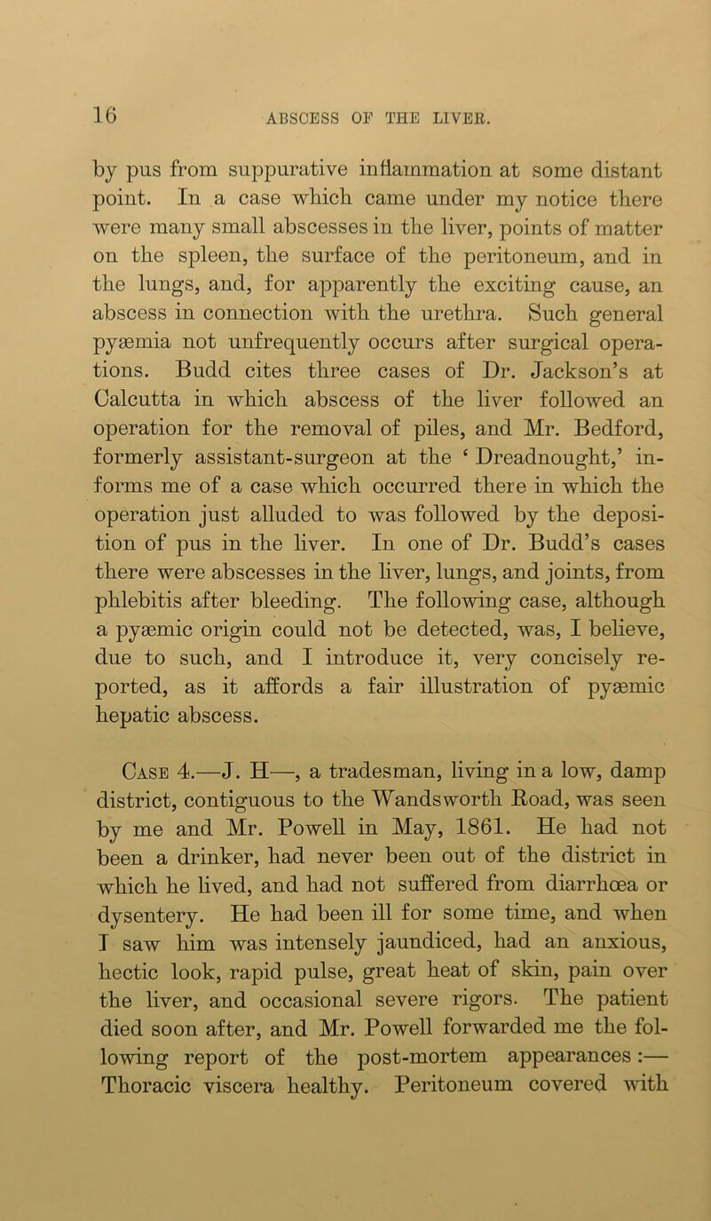 by pus from suppurative inflammation at some distant point. In a case wbicb came under my notice there Avere many small abscesses in the liver, points of matter on the spleen, the surface of the peritoneum, and in the lungs, and, for apparently the exciting cause, an abscess in connection with the urethra. Such general pyaemia not unfrequently occurs after surgical opera- tions. Budd cites three cases of Dr. Jackson’s at Calcutta in which abscess of the liver followed an operation for the removal of piles, and Mr. Bedford, formerly assistant-surgeon at the ‘ Dreadnought,’ in- forms me of a case which occurred there in which the operation just alluded to was followed by the deposi- tion of pus in the liver. In one of Dr. Budd’s cases there were abscesses in the liver, lungs, and joints, from phlebitis after bleeding. The following case, although a pyaemic origin could not be detected, was, I believe, due to such, and I introduce it, very concisely re- ported, as it affords a fair illustration of pyemic hepatic abscess. Case 4.—J. H—, a tradesman, living in a low, damp district, contiguous to the Wandsworth Road, was seen by me and Mr. PoweU in May, 1861. He had not been a drinker, had never been out of the district in which he lived, and had not suffered from diarrhoea or dysentery. He had been ill for some time, and when I saw him was intensely jaundiced, had an anxious, hectic look, rapid pulse, great heat of skin, pain over the liver, and occasional severe rigors. The patient died soon after, and Mr. Powell forwarded me the fol- lowing report of the post-mortem appearances:— Thoracic viscera healthy. Peritoneum covered with