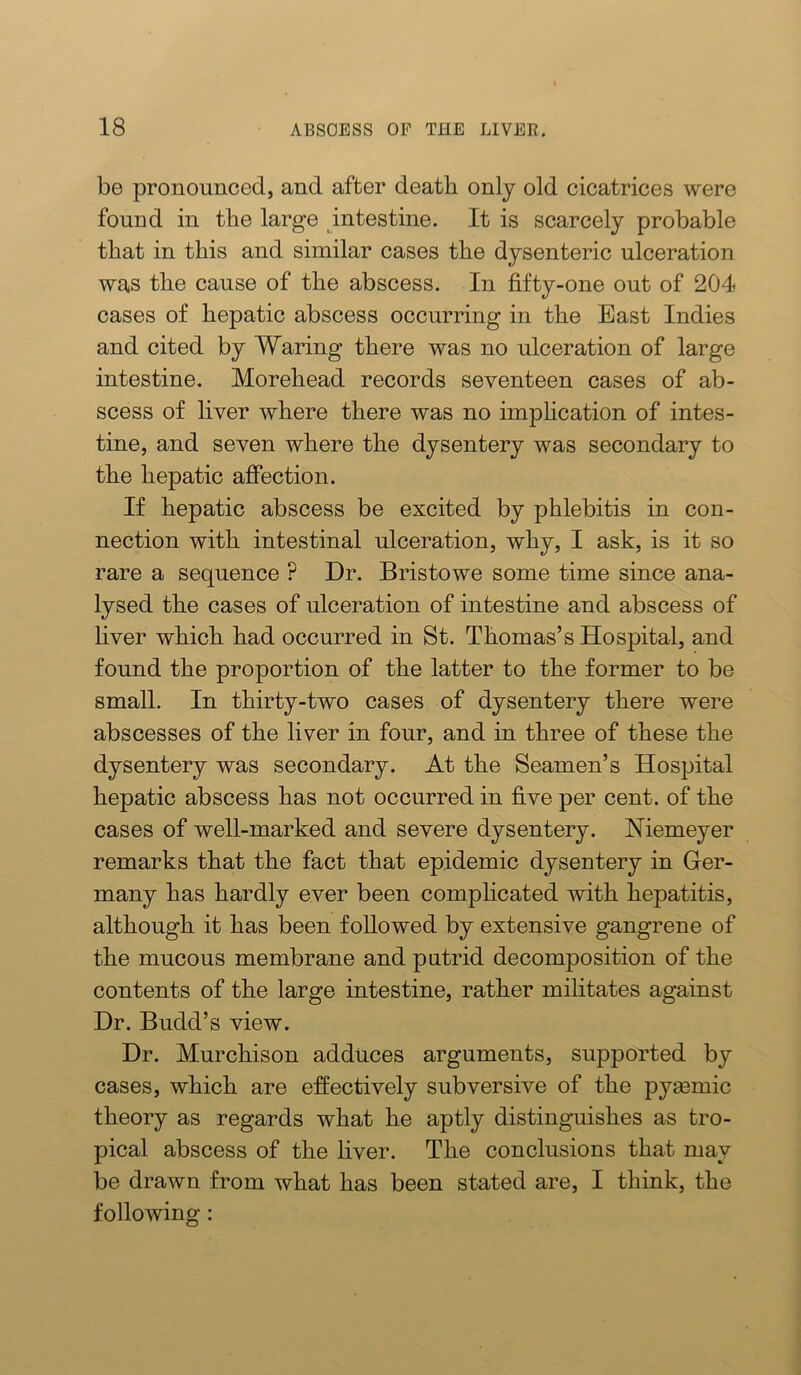 be pronounced, and after death only old cicatrices were found in the large intestine. It is scarcely probable that in this and similar cases the dysenteric ulceration was the cause of the abscess. In fifty-one out of 204 cases of hepatic abscess occurring in the East Indies and cited by Waring there was no ulceration of large intestine. Morehead records seventeen cases of ab- scess of liver where there was no imphcation of intes- tine, and seven where the dysentery was secondary to the hepatic affection. If hepatic abscess be excited by phlebitis in con- nection with intestinal ulceration, why, I ask, is it so rare a sequence ? Dr. Bristowe some time since ana- lysed the cases of ulceration of intestine and abscess of liver which had occurred in St. Thomas’s Hospital, and found the proportion of the latter to the former to be small. In thirty-two cases of dysentery there were abscesses of the liver in four, and in three of these the dysentery was secondary. At the Seamen’s Hospital hepatic abscess has not occurred in five per cent, of the cases of well-marked and severe dysentery. Memeyer remarks that the fact that epidemic dysentery in Ger- many has hardly ever been complicated with hepatitis, although it has been followed by extensive gangrene of the mucous membrane and putrid decomposition of the contents of the large intestine, rather militates against Dr. Budd’s view. Dr. Murchison adduces arguments, supported by cases, which are effectively subversive of the pyasmic theory as regards what he aptly distinguishes as tro- pical abscess of the liver. The conclusions that may be drawn from what has been stated are, I think, the following: