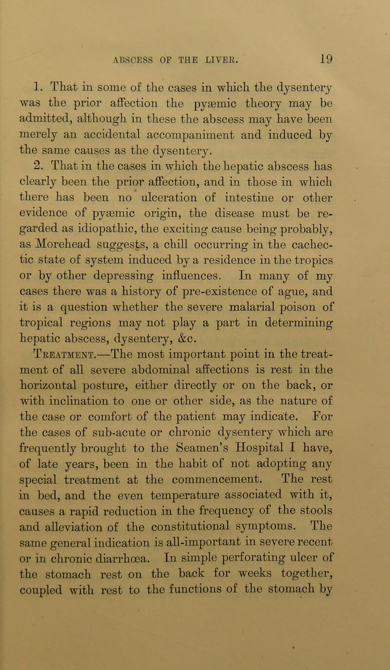 1. That in some of the cases in which the dysentery was the prior affection the pysemic theory may be admitted, although in these the abscess may have been merely an accidental accompaniment and induced by the same causes as the dysentery. 2. That in the cases in which the hepatic abscess has clearly been the prior affection, and in those in which there has been no ulceration of intestine or other evidence of pygemic origin, the disease must be re- garded as idiopathic, the exciting cause being probably, as Morehead suggests, a chill occurring in the cachec- tic state of system induced by a residence in the tropics or by other depressing influences. In many of my cases there was a history of pre-existence of ague, and it is a question whether the severe malarial poison of tropical regions may not play a part in determining hepatic abscess, dysentery, &c. Teeatment.—The most important point in the treat- ment of all severe abdominal affections is rest in the horizontal posture, either directly or on the back, or with inclination to one or other side, as the nature of the case or comfort of the patient may indicate. For the cases of sub-acute or chronic dysentery which are frequently brought to the Seamen’s Hospital I have, of late years, been in the habit of not adopting any special treatment at the commencement. The rest in bed, and the even temperature associated with it, causes a rapid reduction in the frequency of the stools and alleviation of the constitutional symptoms. The same general indication is all-important in severe recent or in chronic diarrhoea. In simple perforating ulcer of the stomach rest on the back for weeks together, coupled with rest to the functions of the stomach by