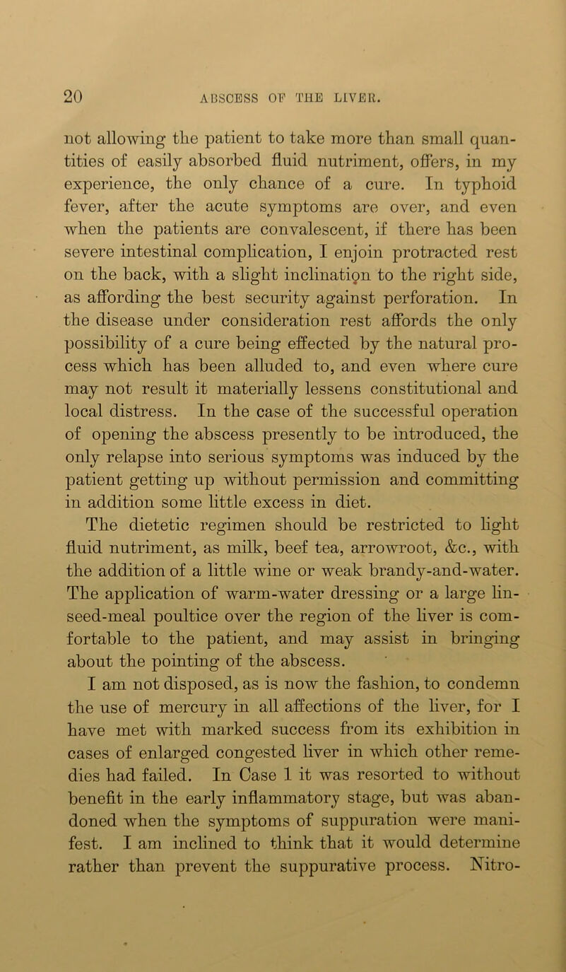 not allowing tlie patient to take more than small quan- tities of easily absorbed fluid nutriment, offers, in my experience, the only chance of a cure. In typhoid fever, after the acute symptoms are over, and even when the patients are convalescent, if there has been severe intestinal comphcation, I enjoin protracted rest on the back, with a slight inclinatipn to the right side, as affording the best security against perforation. In the disease under consideration rest affords the only possibility of a cure being effected by the natural pro- cess which has been alluded to, and even where cure may not result it materially lessens constitutional and local distress. In the case of the successful operation of opening the abscess presently to be introduced, the only relapse into serious symptoms was induced by the patient getting up without permission and committing in addition some little excess in diet. The dietetic regimen should be restricted to hght fluid nutriment, as milk, beef tea, arrowroot, &c., with the addition of a little wine or weak brandy-and-water. The application of warm-water dressing or a large hn- seed-meal poultice over the region of the liver is com- fortable to the patient, and may assist in bringing about the pointing of the abscess. I am not disposed, as is now the fashion, to condemn the use of mercury in all affections of the liver, for I have met with marked success fi’om its exhibition in cases of enlarged congested liver in which other reme- dies had failed. In Case 1 it was resorted to without benefit in the early inflammatory stage, but was aban- doned when the symptoms of suppuration were mani- fest. I am inclined to think that it would determine rather than prevent the suppurative process. Nitro-