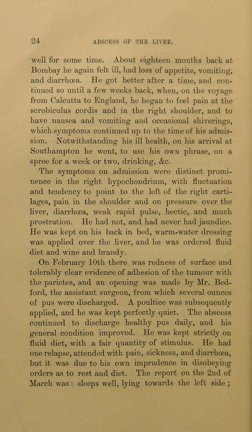 well for some time. About eighteen months back at Bombay he again felt ill, had loss of appetite, vomiting, and diarrhoea. He got better after a time, and con- tinued so until a few weeks back, when, on the voyage from Calcutta to England, he began to feel pain at the scrobiculus cordis and in the right shoulder, and to have nausea and vomiting and occasional shiverings, which symptoms continued up to the time of his admis- sion. Notwithstanding his ill health, on his arrival at Southampton he went, to use his own phrase, on a spree for a week or two, drinking, &c. The symptoms on admission were distinct promi- nence in the right hypochondrium, with fluctuation and tendency to point to the left of the right carti- lages, pain in the shoulder and on pressure over the hver, diarrhoea, weak rapid pulse, hectic, and much prostration. He had not, and had never had jaundice. He was kept on his back in bed, warm-water dressing was apphed over the hver, and he was ordered fluid diet and wine and brandy. On February 10th there was redness of surface and tolerably clear evidence of adhesion of the tumour with the parietes, and an opening was made by Mr. Bed- ford, the assistant surgeon, from which several ounces of pus were discharged. A poultice was subsequently applied, and he was kept perfectly quiet. The abscess continued to discharge healthy pus daily, and his general condition improved. He was kept strictly on fluid diet, with a fair quantity of stimulus. He had one relapse, attended with pain, sicTcness, and diarrhoea, but it was due to his own imprudence in disobeying orders as to rest and diet. The report on the 2nd of March was: sleeps well, lying towards the left side ;