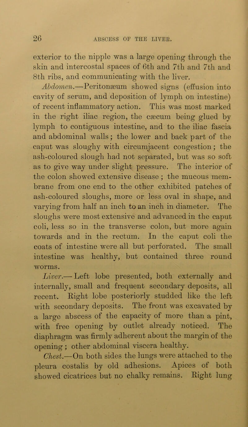 exterior to tlie nipple was a large opening through the skin and intercostal spaces of 6th and 7th and 7th and 8th ribs, and communicating with the liver. Abdomen.—Peritonaeum showed signs (effusion into cavity of serum, and deposition of lymph on intestine) of recent inflammatory action. This was most marked in the right iliac region, the caecum being glued by lymph to contiguous intestine, and to the ihac fascia and abdominal walls; the lower and back p art of the caput was sloughy with circumjacent congestion; the ash-coloured slough had not separated, but was so soft as to give way under slight pressure. The interior of the colon showed extensive disease; the mucous mem- brane from one end to the other exhibited patches of ash-coloured sloughs, more or less oval in shape, and varying from half an inch to an inch in diameter. The sloughs were most extensive and advanced in the caput coli, less so in the transverse colon, but more again towards and in the rectum. In the caput coli the coats of intestine were all but perforated. The small intestine was healthy, but contained three round worms. Liver.— Left lobe presented, both externally and internally, small and frequent secondary deposits, all recent. Right lobe posteriorly studded like the left with secondary deposits. The front was excavated by a large abscess of the capacity of more than a pint, with free opening by outlet already noticed. The diaphragm was firmly adherent about the margin of the opening ; other abdominal viscera healthy. Chest.—On both sides the lungs were attached to the pleura costalis by old adhesions. Apices of both showed cicatrices but no chalky remains. Right lung