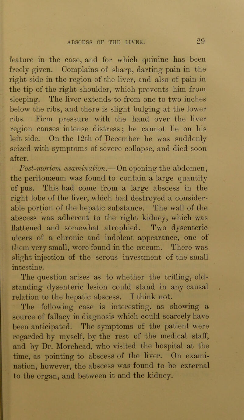 feature in the case, and for which quinine has been freely given. Complains of sharp, darting pain in the right side in the region of the liver, and also of pain in the tip of the right shoulder, which prevents him from sleeping. The liver extends to from one to two inches below the ribs, and there is shght bulging at the lower ribs. Firm pressure with the hand over the liver region causes intense distress; he cannot lie on his left side. On the 12th of December he was suddenly seized with symptoms of severe collapse, and died soon after. Post-mortem examination.—On opening the abdomen, the peritonaeum was found to contain a large quantity of pus. This had come from a large abscess in the right lobe of the hver, which had destroyed a consider- able portion of the hepatic substance. The wall of the abscess was adherent to the right kidney, which was flattened and somewhat atrophied. Two dysenteric ulcers of a chronic and indolent appearance, one of them very small, were found in the caecum. There was slight injection of the serous investment of the small intestine. The question arises as to whether the trifling, old- standing dysenteric lesion could stand in any causal relation to the hepatic abscess. I think not. The following case is interesting, as showing a source of fallacy in diagnosis which could scarcely have been anticipated. The symptoms of the patient were regarded by myself, by the rest of the medical staff, and by Dr. Morehead, who visited the hospital at the time, as pointing to abscess of the liver. On exami- nation, however, the abscess was found to be external to the organ, and between it and the kidney.