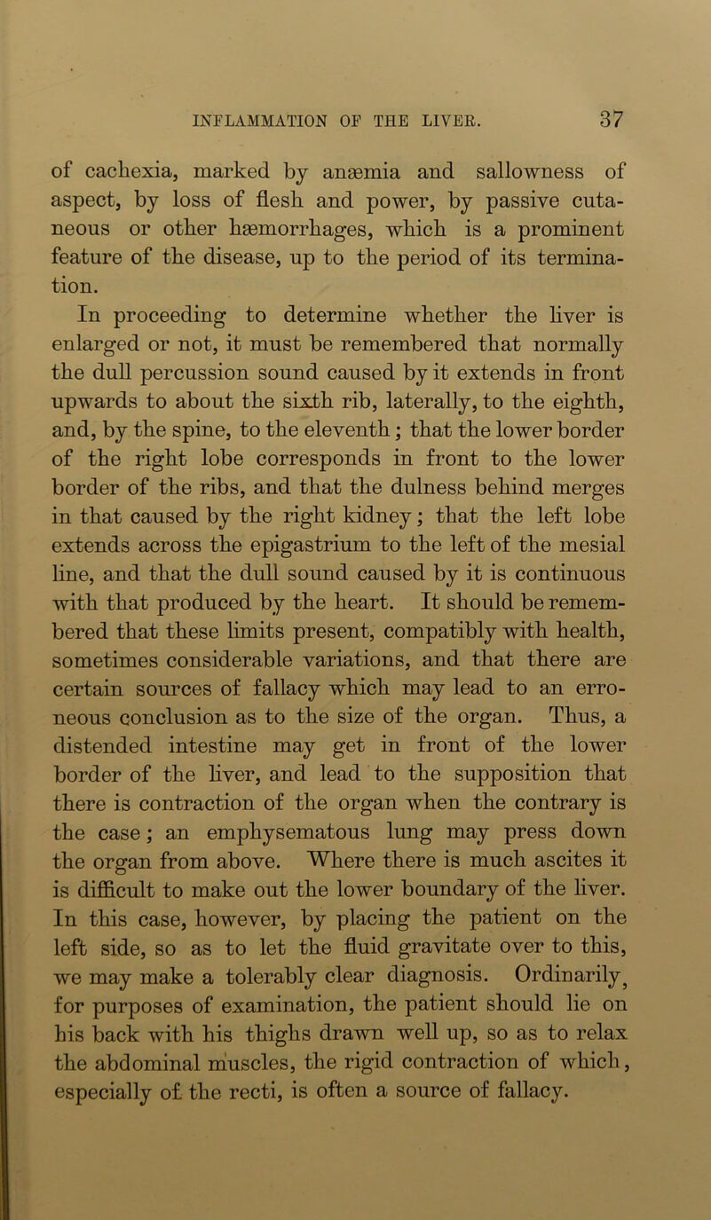 of cachexia, marked by ansemia and sallowness of aspect, by loss of flesh and power, by passive cuta- neous or other haemorrhages, which is a prominent feature of the disease, up to the period of its termina- tion. In proceeding to determine whether the hver is enlarged or not, it must be remembered that normally the duU percussion sound caused by it extends in front upwards to about the sixth rib, laterally, to the eighth, and, by the spine, to the eleventh; that the lower border of the right lobe corresponds in front to the lower border of the ribs, and that the dulness behind merges in that caused by the right kidney; that the left lobe extends across the epigastrium to the left of the mesial line, and that the dull sound caused by it is continuous with that produced by the heart. It should be remem- bered that these limits present, compatibly with health, sometimes considerable variations, and that there are certain sources of fallacy which may lead to an erro- neous conclusion as to the size of the organ. Thus, a distended intestine may get in front of the lower border of the liver, and lead to the supposition that there is contraction of the organ when the contrary is the case; an emphysematous lung may press down the organ from above. Where there is much ascites it is difficult to make out the lower boundary of the liver. In this case, however, by placing the patient on the left side, so as to let the fluid gravitate over to this, we may make a tolerably clear diagnosis. Ordinarily^ for purposes of examination, the patient should lie on his back with his thighs drawn well up, so as to relax the abdominal niuscles, the rigid contraction of which, especially of the recti, is often a source of fallacy.