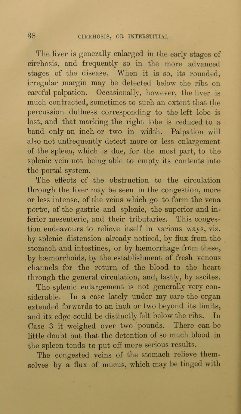 The liver is generally enlarged in the early stages of cirrhosis, and frequently so in the more advanced stages of the disease. When it is so, its rounded, irregular margin may be detected below the ribs on careful palpation. Occasionally, however, the liver is much contracted, sometimes to such an extent that the percussion dullness corresponding to the left lobe is lost, and that marking the right lobe is reduced to a band only an inch or two in width. Palpation will also not unfrequently detect more or less enlargement of the spleen, which is due, for the most part, to the splenic vein not being able to empty its contents into the portal system. The effects of the obstruction to the circulation through the hver may be seen in the congestion, more or less intense, of the veins which go to form the vena portge, of the gastric and splenic, the superior and in- ferior mesenteric, and their tributaries. This conges- tion endeavours to relieve itself in various ways, viz. by splenic distension already noticed, by flux from the stomach and intestines, or by haemorrhage from these, by haemorrhoids, by the establishment of fresh venous channels for the return of the blood to the heart through the general circulation, and, lastly, by ascites. The splenic enlargement is not generally very con- siderable. In a case lately under my care the organ extended forwards to an inch or two beyond its hmits, and its edge could be distinctly felt below the ribs. In Case 3 it weighed over two pounds. There can be little doubt but that the detention of so much blood in the spleen tends to put off more serious results. The congested veins of the stomach relieve them- selves by a flux of mucus, which may be tinged with