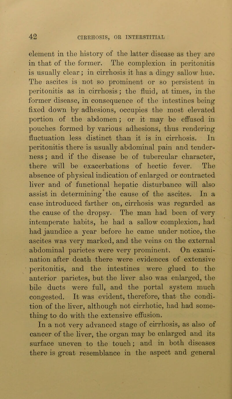 element in the history of the latter disease as they are in that of the former. The complexion in peritonitis is usually clear; in cirrhosis it has a dingy sallow hue. The ascites is not so prominent or so persistent in peritonitis as in cirrhosis; the fluid, at times, in the former disease, in consequence of the intestines being fixed down by adhesions, occupies the most elevated portion of the abdomen; or it may be efiused in pouches formed by various adhesions, thus rendering fluctuation less distinct than it is in cirrhosis. In peritonitis there is usually abdominal pain and tender- ness ; and if the disease be of tubercular character, there will be exacerbations of hectic fever. The absence of physical indication of enlarged or contracted liver and of functional hepatic disturbance will also assist in determining the cause of the ascites. In a case introduced farther on, cirrhosis was regarded as the cause of the dropsy. The man had been of very intemperate habits, he had a sallow complexion, had had jaundice a year before he came under notice, the ascites was very marked, and the veins on the external abdominal parietes were very prominent. On exami- nation after death there were evidences of extensive peritonitis, and the intestines were glued to the anterior parietes, but the liver also was enlarged, the bile ducts were full, and the portal system much congested. It was evident, therefore, that the condi- tion of the hver, although not cirrhotic, had had some- thing to do with the extensive efiusion. In a not very advanced stage of cirrhosis, as also of cancer of the liver, the organ may be enlarged and its surface uneven to the touch; and in both diseases there is great resemblance in the aspect and general