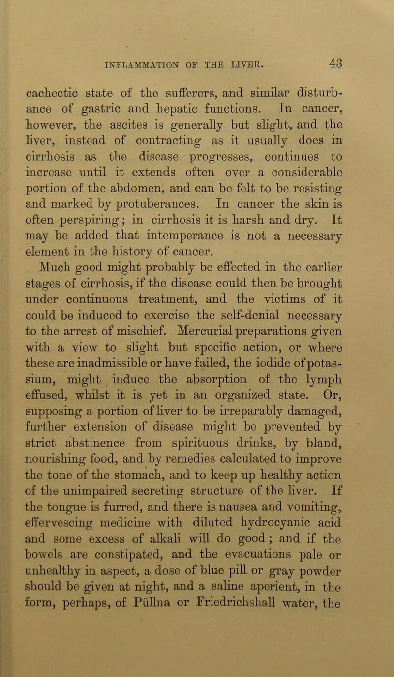 cachectic state of the sufferers, and similar disturb- ance of gastric and hepatic functions. In cancer, however, the ascites is generally but slight, and the liver, instead of contracting as it usually does in cirrhosis as the disease progresses, continues to increase until it extends often over a considerable portion of the abdomen, and can be felt to be resisting and marked by protuberances. In cancer the skin is often perspiring; in cirrhosis it is harsh and dry. It may be added that intemperance is not a necessary element in the history of cancer. Much good might probably be effected in the earlier stages of cirrhosis, if the disease could then be brought under continuous treatment, and the victims of it could be induced to exercise the self-denial necessary to the arrest of mischief. Mercurial preparations given with a view to slight but specific action, or where these are inadmissible or have failed, the iodide of potas- sium, might induce the absorption of the lymph effused, whilst it is yet in an organized state. Or, supposing a portion of liver to be irreparably damaged, further extension of disease might be prevented by strict abstinence from spirituous drinks, by bland, nourishing food, and by remedies calculated to improve the tone of the stomach, and to keep up healthy action of the unimpaired secreting structure of the fiver. If the tongue is furred, and there is nausea and vomiting, effervescing medicine with diluted hydrocyanic acid and some excess of alkali will do good; and if the bowels are constipated, and the evacuations pale or unhealthy in aspect, a dose of blue pill or gray powder should be given at night, and a saline aperient, in the form, perhaps, of Piillna or Friedrichshall water, the