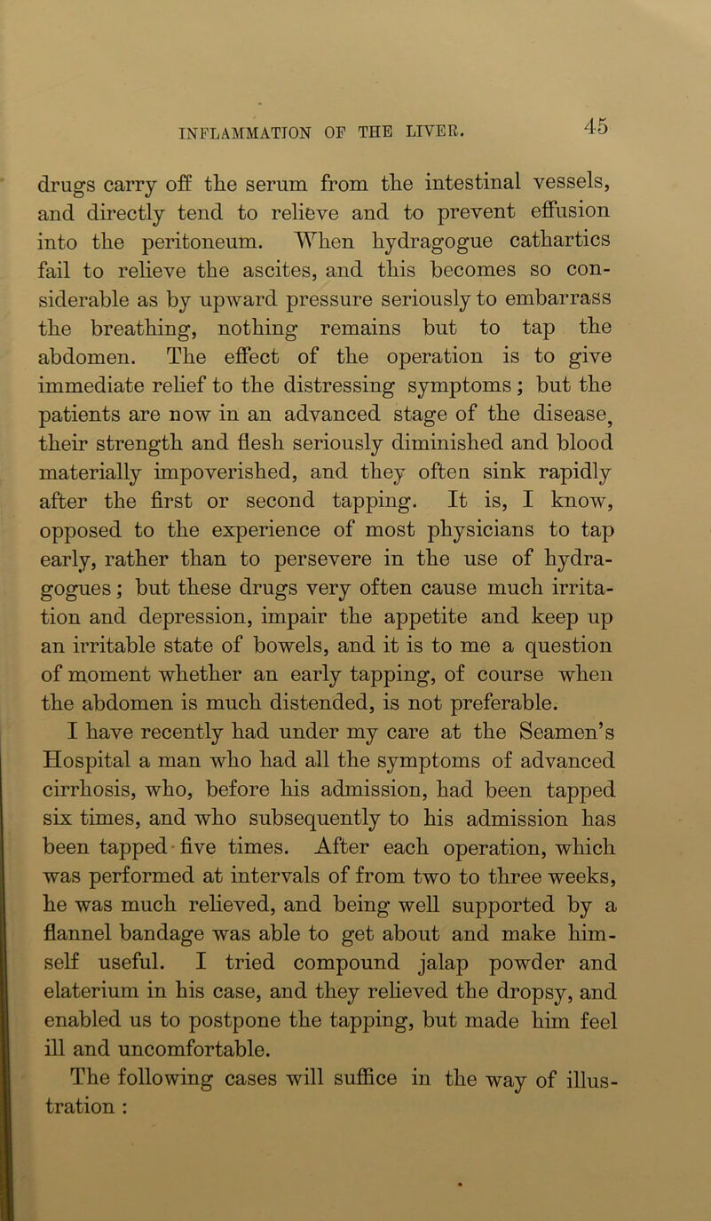 drugs carry off tlie serum from the intestinal vessels, and directly tend to relieve and to prevent effusion into tlie peritoneum. When liydragogue cathartics fail to relieve the ascites, and this becomes so con- siderable as by npward pressure seriously to embarrass the breathing, nothing remains but to tap the abdomen. The effect of the operation is to give immediate rehef to the distressing symptoms ; but the patients are now in an advanced stage of the disease^ their strength and flesh seriously diminished and blood materially impoverished, and they often sink rapidly after the first or second tapping. It is, I know, opposed to the experience of most physicians to tap early, rather than to persevere in the use of hydra- gogues; but these drugs very often cause much irrita- tion and depression, impair the appetite and keep up an irritable state of bowels, and it is to me a question of moment whether an early tapping, of course when the abdomen is much distended, is not preferable. I have recently had under my care at the Seamen’s Hospital a man who had all the symptoms of advanced cirrhosis, who, before his admission, had been tapped six times, and who subsequently to his admission has been tapped* five times. After each operation, which was performed at intervals of from two to three weeks, he was much relieved, and being well supported by a flannel bandage was able to get about and make him- self useful. I tried compound jalap powder and elaterium in his case, and they relieved the dropsy, and enabled us to postpone the tapping, but made him feel ill and uncomfortable. The following cases will suffice in the way of illus- tration :