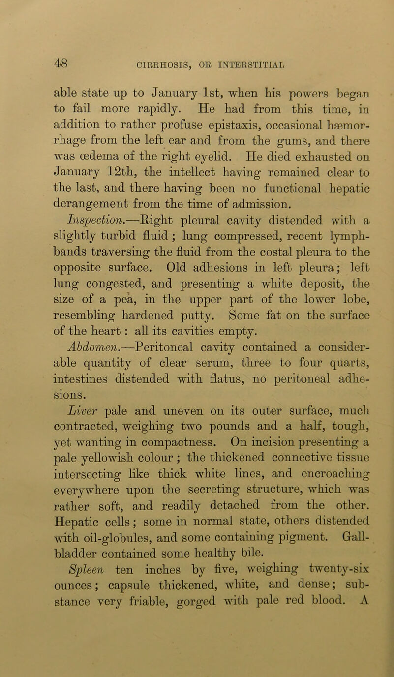 able state up to January 1st, when bis powers began to fail more rapidly. He bad from tbis time, in addition to ratber profuse epistaxis, occasional bsemor- rbage from tbe left ear and from tbe gums, and there was oedema of tbe right eyelid. He died exhausted on January 12tb, tbe intellect having remained clear to tbe last, and there having been no functional hepatic derangement from tbe time of admission. Inspection.—Right pleural cavity distended with a slightly turbid fluid; lung compressed, recent lymph- bands traversing the fluid from the costal pleura to the opposite surface. Old adhesions in left pleura; left lung congested, and presenting a white deposit, the size of a pea, in the upper part of the lower lobe, resembling hardened putty. Some fat on the surface of the heart : all its cavities empty. Abdomen.—Peritoneal cavity contained a consider- able quantity of clear serum, three to four quarts, intestines distended with flatus, no peritoneal adhe- sions. Liver pale and uneven on its outer surface, much contracted, weighing two pounds and a half, tough, yet wanting in compactness. On incision presenting a pale yellowish colour ; the thickened connective tissue intersecting like thick white lines, and encroaching everywhere upon the secreting structure, which was rather soft, and readily detached from the other. Hepatic cells; some in normal state, others distended with oil-globules, and some containing pigment. Gall- bladder contained some healthy bile. Spleen ten inches by five, weighing twenty-six ounces; capsule thickened, white, and dense; sub- stance very friable, gorged with pale red blood. A