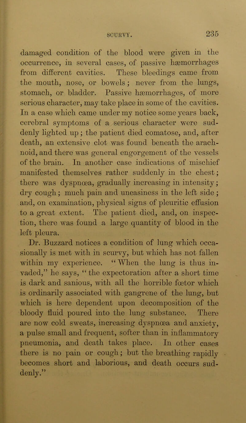 damaged condition of the blood were given in the occurrence, in several cases, of passive haemorrhages from different cavities. These bleedings came from the mouth, nose, or bowels; never from the lungs, stomach, or bladder. Passive haemorrhages, of more serious character, may take place in some of the cavities. In a case which came under my notice some years back, cerebral symptoms of a serious character were sud- denly lighted up; the patient died comatose, and, after death, an extensive clot was found beneath the arach- noid, and there was general engorgement of the vessels of the brain. In another case indications of mischief manifested themselves rather suddenly in the chest; there was dyspnoea, gradually increasing in intensity; dry cough; much pain and uneasiness in the left side ; and, on examination, physical signs of pleuritic effusion to a great extent. The patient died, and, on inspec- tion, there was found a large quantity of blood in the left pleura. Dr. Buzzard notices a condition of lung which occa- sionally is met with in scurvy, but which has not fallen within my experience. “ When the lung is thus in- vaded,” he says, “ the expectoration after a short time is dark and sanious, with all the horrible foetor which is ordinarily associated with gangrene of the lung, but which is here dependent upon decomposition of the bloody fluid poured into the lung substance. There are now cold sweats, increasing dyspnoea and anxiety, a pulse small and frequent, softer than in inflammatory pneumonia, and death takes place. In other cases there is no pain or cough; but the breathing rapidly becomes short and laborious, and death occurs sud- denly.”