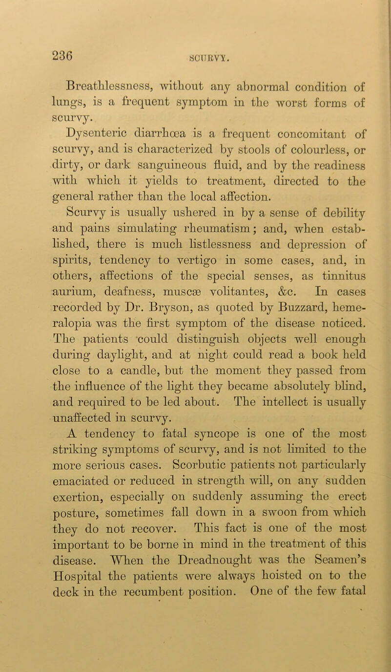 sonuv'i:. Breatlilessness, without any abnormal condition of lungs, is a frequent symptom in the worst forms of scurvy. Dysenteric diarrhoea is a frequent concomitant of scurvy, and is characterized by stools of colourless, or dirty, or dark sanguineous fluid, and by the readiness with which it yields to treatment, directed to the general rather than the local affection. Scurvy is usually ushered in by a sense of debility and pains simulating rheumatism; and, when estab- lished, there is much listlessness and depression of spirits, tendency to vertigo in some cases, and, in others, affections of the special senses, as tinnitus aurium, deafness, muscse volitantes, &c. In cases recorded by Dr. Bryson, as quoted by Buzzard, heme- ralopia was the first symptom of the disease noticed. The patients ‘could distinguish objects well enough during daylight, and at night could read a book held close to a candle, but the moment they passed from the influence of the light they became absolutely blind, and required to be led about. The intellect is usually unaffected in scurvy. A tendency to fatal syncope is one of the most striking symptoms of scurvy, and is not limited to the more serious cases. Scorbutic patients not particularly emaciated or reduced in strength will, on any sudden exertion, especially on suddenly assuming the erect posture, sometimes fall down in a swoon from which they do not recover. This fact is one of the most important to be borne in mind in the treatment of this disease. When the Dreadnought was the Seamen’s Hospital the patients were always hoisted on to the deck in the recumbent position. One of the few fatal