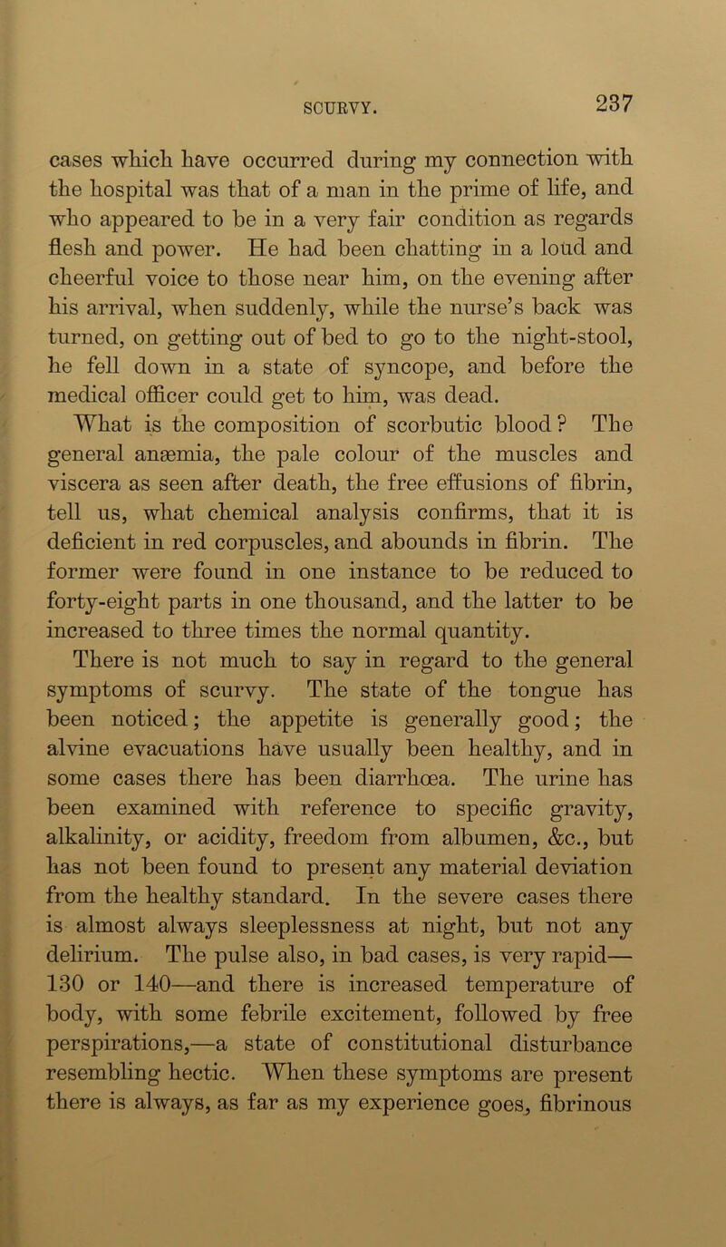 cases whicli have occurred during my connection with the hospital was that of a man in the prime of life, and who appeared to be in a very fair condition as regards flesh and power. He had been chatting in a loud and cheerful voice to those near him, on the evening after his arrival, when suddenly, while the nurse’s back was turned, on getting out of bed to go to the night-stool, he fell down in a state of syncope, and before the medical officer could get to him, was dead. What is the composition of scorbutic blood? The general angemia, the pale colour of the muscles and viscera as seen after death, the free effusions of flbrin, tell us, what chemical analysis confirms, that it is deficient in red corpuscles, and abounds in fibrin. The former were found in one instance to be reduced to forty-eight parts in one thousand, and the latter to be increased to three times the normal quantity. There is not much to say in regard to the general symptoms of scurvy. The state of the tongue has been noticed; the appetite is generally good; the alvine evacuations have usually been healthy, and in some cases there has been diarrhoea. The urine has been examined with reference to specific gravity, alkahnity, or acidity, freedom from albumen, &c., but has not been found to present any material deviation from the healthy standard. In the severe cases there is almost always sleeplessness at night, but not any delirium. The pulse also, in bad cases, is very rapid— 130 or 140—and there is increased temperature of body, with some febrile excitement, followed by free perspirations,—a state of constitutional disturbance resembling hectic. When these symptoms are present there is always, as far as my experience goes, fibrinous