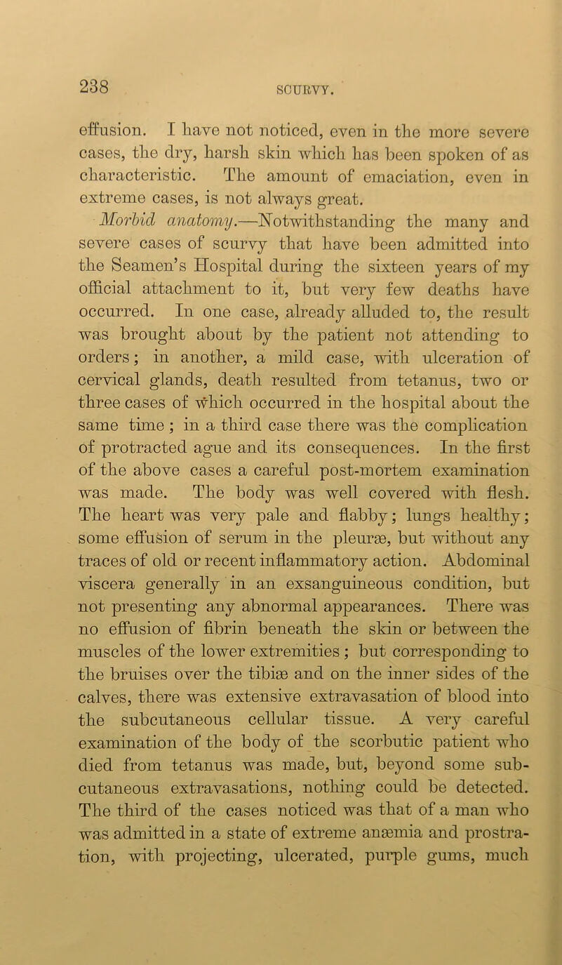 effusion. I liave not noticed, even in the more severe cases, the dry, harsh skin which has been spoken of as characteristic. The amount of emaciation, even in extreme cases, is not always great. Morbid anatomy.—Notwithstanding the many and severe oases of scurvy that have been admitted into the Seamen’s Hospital during the sixteen years of my official attachment to it, but very few deaths have occurred. In one case, already alluded to, the result was brought about by the patient not attending to orders; in another, a mild case, with ulceration of cervical glands, death resulted from tetanus, two or three cases of which occurred in the hospital about the same time; in a third case there was the complication of protracted ague and its consequences. In the first of the above cases a careful post-mortem examination was made. The body was well covered with flesh. The heart was very pale and flabby; lungs healthy; some effusion of serum in the pleurse, but without any traces of old or recent inffammatory action. Abdominal viscera generally in an exsanguineous condition, but not presenting any abnormal appearances. There was no effusion of fibrin beneath the skin or between the muscles of the lower extremities; but corresponding to the bruises over the tibiae and on the inner sides of the calves, there was extensive extravasation of blood into the subcutaneous cellular tissue. A very careful examination of the body of the scorbutic patient who died from tetanus was made, but, beyond some sub- cutaneous extravasations, nothing could be detected. The third of the cases noticed was that of a man who was admitted in a state of extreme anaemia and prostra- tion, with projecting, ulcerated, puiq)le gums, much