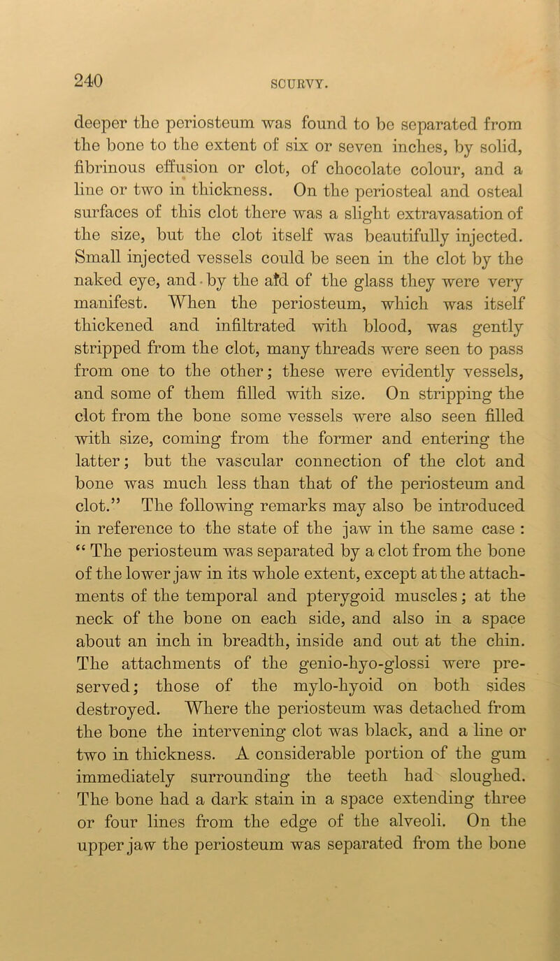 deeper tlie periosteum was found to be separated from the bone to tlie extent of six or seven indies, by solid, fibrinous effusion or dot, of chocolate colour, and a line or two in thickness. On the periosteal and osteal surfaces of this clot there was a slight extravasation of the size, but the clot itself was beautifully injected. Small injected vessels could be seen in the clot by the naked eye, and • by the atd of the glass they were very manifest. When the periosteum, which was itself thickened and infiltrated with blood, was gently stripped from the clot, many threads were seen to pass from one to the other; these were evidently vessels, and some of them filled with size. On stripping the clot from the bone some vessels were also seen filled with size, coming from the former and entering the latter; but the vascular connection of the clot and bone was much less than that of the periosteum and clot.” The following remarks may also be introduced in reference to the state of the jaw in the same case : “ The periosteum was separated by a clot from the bone of the lower jaw in its whole extent, except at the attach- ments of the temporal and pterygoid muscles; at the neck of the bone on each side, and also in a space about an inch in breadth, inside and out at the chin. The attachments of the genio-hyo-glossi were pre- served ; those of the mylo-hyoid on both sides destroyed. Where the periosteum was detached from the bone the intervening clot was black, and a line or two in thickness. A considerable portion of the gum immediately surrounding the teeth had sloughed. The bone had a dark stain in a space extending three or four lines from the edge of the alveoli. On the upper jaw the periosteum was separated from the bone