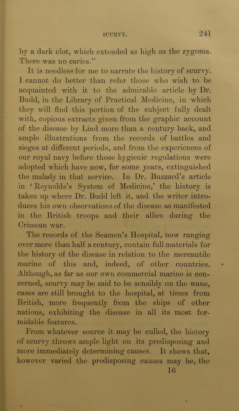 by a dark clot, wliicli extended as high as the zygoma. There was no caries.” It is needless for me to narrate the history of scurvy. I cannot do better than refer those who wish to be acquainted with it to the admirable article by Dr. Budd, in the Library of Practical Medicine, in which they will find this portion of the subject fully dealt with, copious extracts given from the graphic account of the disease by Lind more than a century back, and ample illustrations from the records of battles and sieges at different periods, and from the experiences of our royal navy before those hygienic regulations were adopted which have now, for some years, extinguished the malady in that service. In Dr. Buzzard’s article in ‘ Reynolds’s System of Medicine,’ the history is taken up where Dr. Budd left it, and the writer intro- duces his own observations of the disease as manifested in the British troops and their alhes during the Crimean war. The records of the Seamen’s Hospital, now ranging over more than half a century, contain full materials for the history of the disease in relation to the mercantile marine of this and, indeed, of other countries. Although, as far as our own commercial marine is con- cerned, scurvy may be said to be sensibly on the wane, cases are still brought to the hospital, at times from British, more frequently from the ships of other nations, exhibiting the disease in all its most for- midable features. From whatever source it may be culled, the history of scurvy throws ample light on its predisposing and more immediately determining causes. It shows that, however varied the predisposing causes may be, the 16