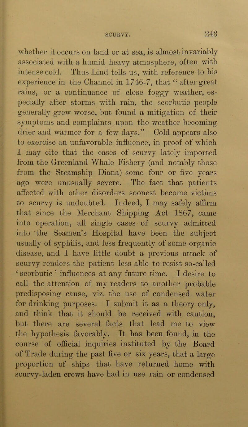 whether it occurs on land or at sea, is almost invariably associated with a humid heavy atmosphere, often with intense cold. Thus Lind tells us, with reference to his experience in the Channel in 1746-7, that “ after great rains, or a continuance of close foggy weather, es- pecially after storms with rain, the scorbutic people generally grew worse, but found a mitigation of their symptoms and complaints upon the weather becoming drier and warmer for a few days.” Cold appears also to exercise an unfavorable influence, in proof of which I may cite that the cases of scurvy lately imported from the Glreenland Whale Fishery (and notably those from the Steamship Diana) some four or flve years ago were unusually severe. The fact that patients affected with other disorders soonest become victims to scurvy is undoubted. Indeed, I may safely affirm that since the Merchant Shipping Act 1867, came into operation, all single cases of scurvy admitted into the Seamen’s Hospital have been the subject usually of syphilis, and less frequently of some organic disease, and I have little doubt a previous attack of scurvy renders the patient less able to resist so-called ‘ scorbutic ’ influences at any future time. I desire to call the attention of my readers to another probable predisposing cause, viz. the use of condensed water for drinking purposes. I submit it as a theory only, and think that it should be received with caution, but there are several facts that lead me to view the hypothesis favorably. It has been found, in the course of official inquiries instituted by the Board of Trade during the past flve or six years, that a large proportion of ships that have returned home with scurvy-laden crews have had in use rain or condensed