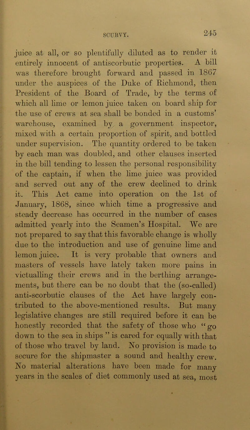 juice at all, or so plentifully diluted as to render it entirely innocent of antiscorbutic properties. A bill was therefore brought forward and passed in 1867 under the auspices of the Duke of Richmond, then President of the Board of Trade, by the terms of which all lime or lemon juice taken on board ship for the use of crews at sea shall be bonded in a customs’ warehouse, examined by a government inspector, mixed with a certain proportion of spirit, and bottled under supervision. The quantity ordered to be taken by each man was doubled, and other clauses inserted in the bill tending to lessen the personal responsibility of the captain, if when the lime juice was provided and served out any of the crew dechned to drink it. This Act came into operation on the 1st of January, 1868, since which time a progressive and steady decrease has occurred in the number of cases admitted yearly into the Seamen’s Hospital. We are not prepared to say that this favorable change is wholly due to the introduction and use of genuine lime and lemon juice. It is very probable that owners and masters of vessels have lately taken more pains in victualhng their crews and in the berthing arrange- ments, but there can be no doubt that the (so-called) anti-scorbutic clauses of the Act have largely con- tributed to the above-mentioned results. But many legislative changes are still required before it can be honestly recorded that the safety of those who “ go down to the sea in ships ” is cared for equally with that of those who travel by land. No provision is made to secure for the shipmaster a sound and healthy crew. No material alterations have been made for many years in the scales of diet commonly used at sea, most
