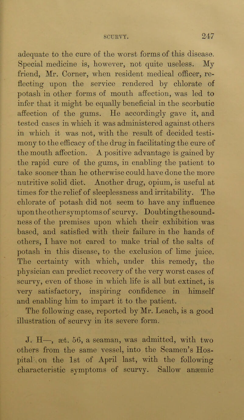 adequate to the cure of the worst forms of this disease. Special medicine is, however, not quite useless. My friend, Mr. Corner, when resident medical officer, re- flecting upon the service rendered by chlorate of potash in other forms of mouth affection, was led to infer that it might be equally beneficial in the scorbutic affection of the gums. He accordingly gave it, and tested cases in which it was administered against others in which it was not, with the result of decided testi- mony to the efficacy of the drug in facilitating the cure of the mouth affection. A positive advantage is gained by the rapid cure of the gums, in enabling the patient to take sooner than he otherwise could have done the more nutritive solid diet. Another drug, opium, is useful at times for the relief of sleeplessness and irritability. The chlorate of potash did not seem to have any influence upon the other symptoms of scurvy. Doubting the sound- ness of the premises upon which their exhibition was based, and satisfied with their failure in the hands of others, I have not cared to make trial of the salts of potash in this disease, to the exclusion of lime juice. The certainty with which, under this remedy, the physician can predict recovery of the very worst cases of scurvy, even of those in which life is all but extinct, is very satisfactory, inspiring confidence in himself and enabling him to impart it to the patient. The following case, reported by Mr. Leach, is a good illustration of scurvy in its severe form. J. H—, 83t. 66, a seaman, was admitted, with two others from the same vessel, into the Seamen’s Hos- pitahion the 1st of April last, with the following characteristic symptoms of scurvy. Sallow anaemic