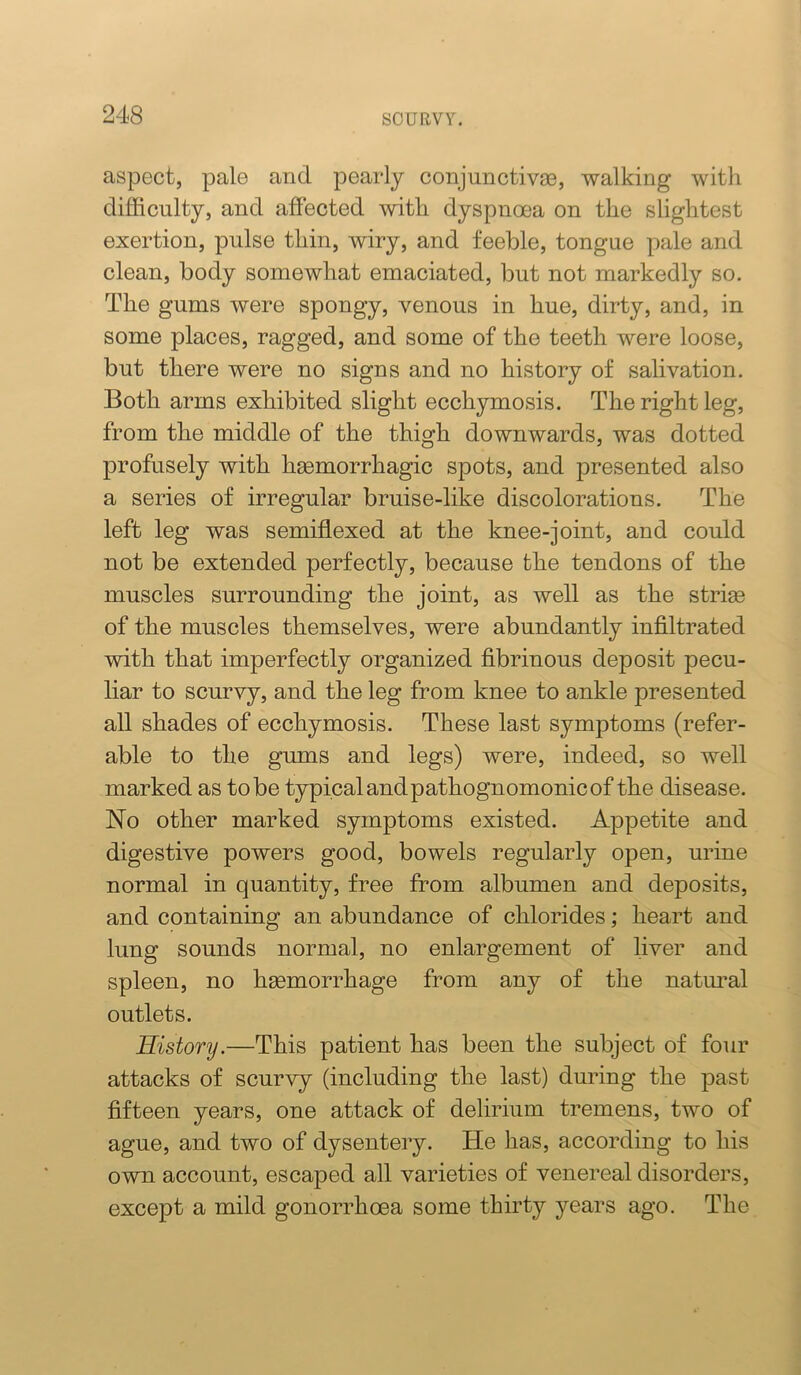 aspect, pale and pearly conjunctivae, walking with difficulty, and affected with dyspnoea on the slightest exertion, pulse thin, wiry, and feeble, tongue pale and clean, body somewhat emaciated, but not markedly so. The gums were spongy, venous in hue, dirty, and, in some places, ragged, and some of the teeth were loose, but there were no signs and no history of salivation. Both arms exhibited slight ecchymosis. The right leg, from the middle of the thigh downwards, was dotted profusely with haemorrhagic spots, and presented also a series of irregular bruise-like discolorations. The left leg was semifilexed at the knee-joint, and could not be extended perfectly, because the tendons of the muscles surrounding the joint, as well as the striae of the muscles themselves, were abundantly infiltrated with that imperfectly organized fibrinous deposit pecu- liar to scurvy, and the leg from knee to ankle presented all shades of ecchymosis. These last symptoms (refer- able to the gums and legs) were, indeed, so well marked as to be typical andpathognomonic of the disease. No other marked symptoms existed. Appetite and digestive powers good, bowels regularly open, urine normal in quantity, free from albumen and deposits, and containing an abundance of chlorides; heart and lung sounds normal, no enlargement of liver and spleen, no haemorrhage from any of the natm^al outlets. History.—This patient has been the subject of four attacks of scurvy (including the last) during the past fifteen years, one attack of delirium tremens, two of ague, and two of dysentery. He has, according to his own account, escaped all varieties of venereal disorders, except a mild gonorrhoea some thirty years ago. The