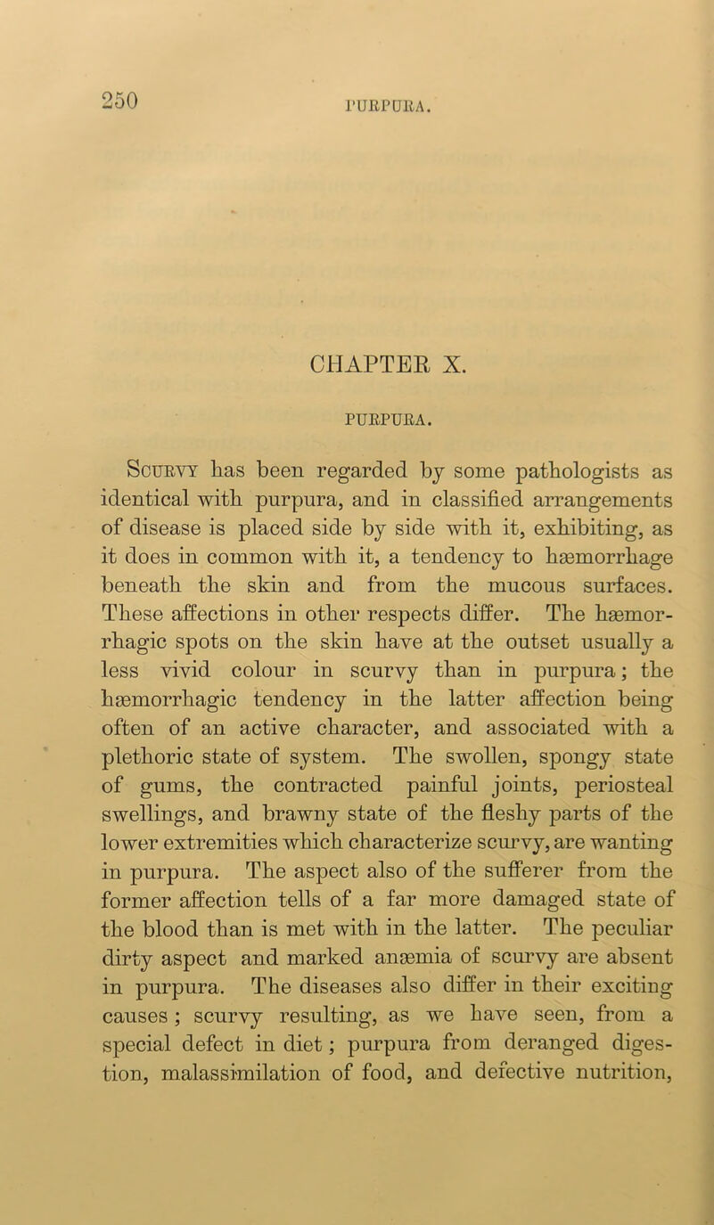ruiiPuiiA. CHAPTER X. PUEPUEA. ScuEVT has been regarded bj some pathologists as identical with purpura, and in classified arrangements of disease is placed side by side with it, exhibiting, as it does in common with it, a tendency to heemorrhage beneath the skin and from the mucous surfaces. These affections in other respects differ. The hgemor- rhagic spots on the skin have at the outset usually a less vivid colour in scurvy than in purpura; the hsemorrhagic tendency in the latter affection being often of an active character, and associated with a plethoric state of system. The swollen, spongy state of gums, the contracted painful joints, periosteal swellings, and brawny state of the fleshy parts of the lower extremities which characterize scurvy, are wanting in pnrpura. The aspect also of the sufferer from the former affection tells of a far more damaged state of the blood than is met with in the latter. The peculiar dirty aspect and marked ansemia of scurvy are absent in purpura. The diseases also differ in their exciting causes; scurvy resulting, as we have seen, from a special defect in diet; purpura from deranged diges- tion, malassimilation of food, and defective nutrition.