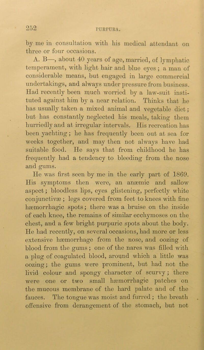 by me in consultation with his medical attendant on three or four occasions. A. B—, about 40 years of age, married, of lymphatic temperament, with light hair and blue eyes ; a man of considerable means, but engaged in large commercial undertakings, and always under pressure from business. Had recently been much worried by a law-suit insti- tuted against him by a near relation. Thinks that he has usually taken a mixed animal and vegetable diet; but has constantly neglected his meals, taking them hurriedly and at irregular intervals. His recreation has been yachting; he has frequently been out at sea for weeks together, and may then not always have had suitable food. He says that from childhood he has frequently had a tendency to bleeding from the nose and gums. He was first seen by me in the early part of 1869. His symptoms then were, an ansemic and sallow aspect; bloodless lips, eyes glistening, perfectly white conjunctivee ; legs covered from feet to knees with fine haemorrhagic spots; there was a bruise on the inside of each knee, the remains of similar ecchymoses on the chest, and a few bright purpuric spots about the body. He had recently, on several occasions, had more or less extensive heemorrhage from the nose, and oozing of blood from the gums ; one of the nares was filled with a plug of coagulated blood, around which a little was oozing; the gums were prominent, but had not the livid colour and spongy character of scurvy; there were one or two small hgemorrhagic patches on the mucous membrane of the hard palate and of the fauces. The tongue was moist and furred; the breath offensive from derangement of the stomach, but not