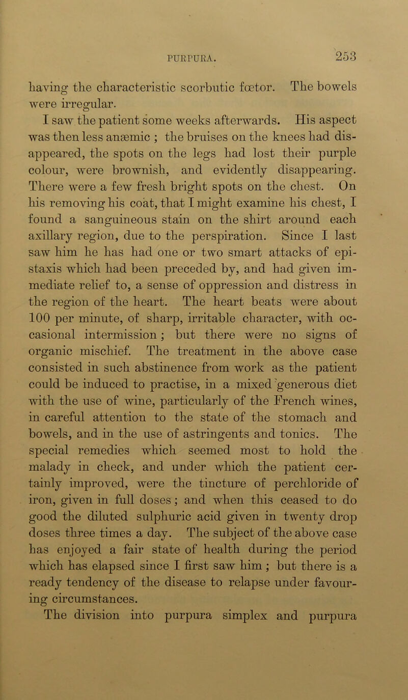 having the characteristic scorbutic foetor. The bowels were irregular. I saw the patient some weeks afterwards. His aspect was then less anaemic ; the bruises on the knees had dis- appeared, the spots on the legs had lost their purple colour, were brownish, and evidently disappearing. There were a few fresh bright spots on the chest. On his removing his coat, that I might examine his chest, I found a sanguineous stain on the shirt around each axillary region, due to the perspiration. Since I last saw him he has had one or two smart attacks of epi- staxis which had been preceded by, and had given im- mediate rehef to, a sense of oppression and distress in the region of the heart. The heart beats were about 100 per minute, of sharp, irritable character, with oc- casional intermission; but there were no signs of organic mischief. The treatment in the above case consisted in such abstinence from work as the patient could be induced to practise, in a mixed'generous diet with the use of wine, particularly of the French vdnes, in careful attention to the state of the stomach and bowels, and in the use of astringents and tonics. The special remedies which seemed most to hold the malady in check, and under which the patient cer- tainly improved, were the tincture of perchloride of iron, given in full doses; and when this ceased to do good the diluted sulphuric acid given in twenty drop doses three times a day. The subject of the above case has enjoyed a fair state of health during the period which has elapsed since I first saw him ; but there is a ready tendency of the disease to relapse under favour- ing circumstances. The division into purpura simplex and purpura