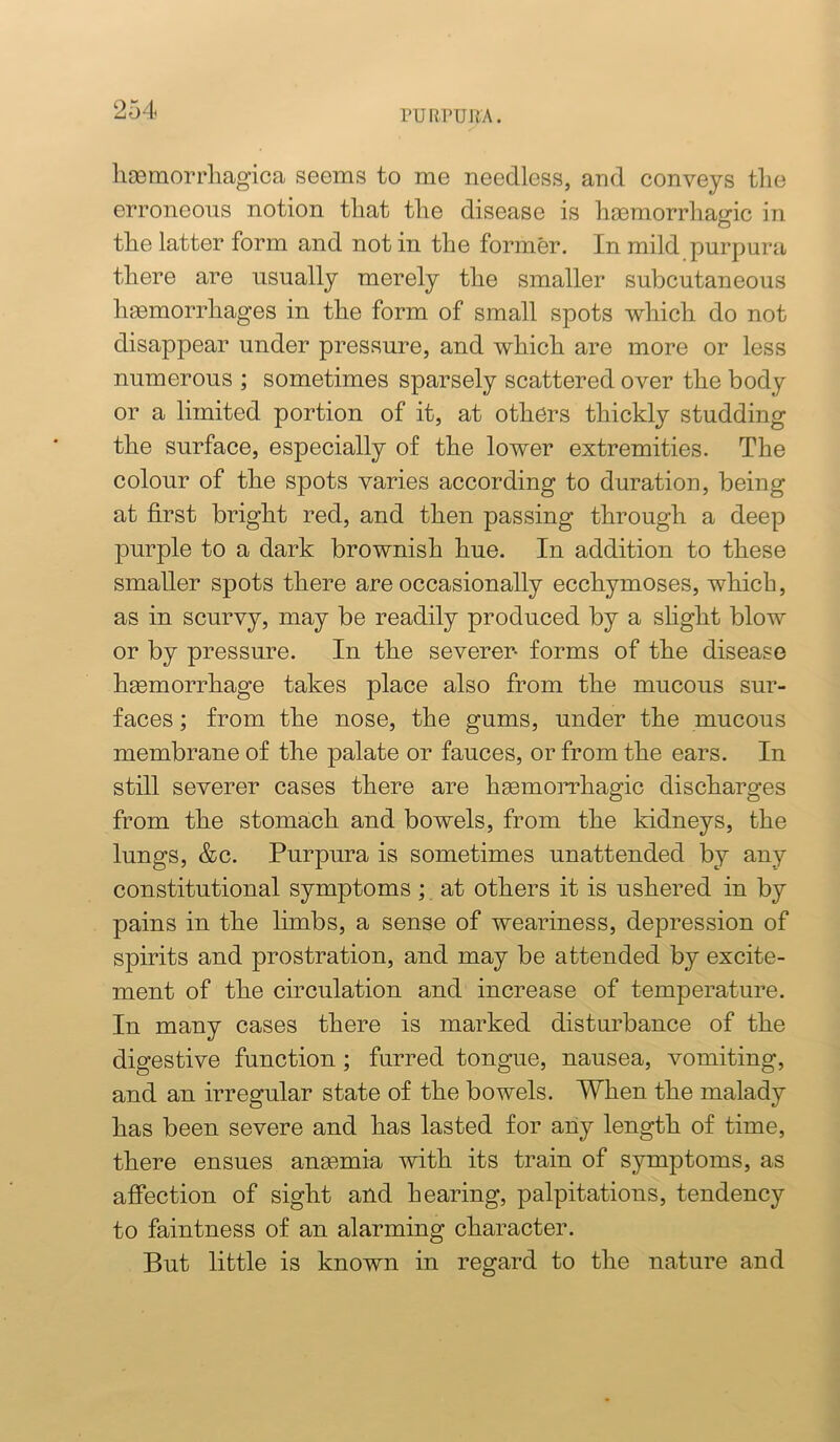 hcemorrhagica seems to me needless, and conveys tlie erroneous notion that the disease is hasmorrhagic in the latter form and not in the former. In mild purpura there are usually merely the smaller subcutaneous hemorrhages in the form of small spots which do not disappear under pressure, and which are more or less numerous ; sometimes sparsely scattered over the body or a limited portion of it, at others thickly studding the surface, especially of the lower extremities. The colour of the spots varies according to duration, being at first bright red, and then passing through a deep purple to a dark brownish hue. In addition to these smaller spots there are occasionally ecchymoses, which, as in scurvy, may be readily produced by a slight blow or by pressure. In the severer- forms of the disease haemorrhage takes place also from the mucous sur- faces ; from the nose, the gums, under the mucous membrane of the palate or fauces, or from the ears. In still severer cases there are hgemoiThagic discharges from the stomach and bowels, from the kidneys, the lungs, &c. Purpura is sometimes unattended by any constitutional symptoms; at others it is ushered in by pains in the limbs, a sense of weariness, depression of spirits and prostration, and may be attended by excite- ment of the circulation and increase of temperature. In many cases there is marked disturbance of the digestive function; furred tongue, nausea, vomiting, and an irregular state of the bowels. When the malady has been severe and has lasted for any length of time, there ensues ansemia with its train of symptoms, as affection of sight and hearing, palpitations, tendency to faintness of an alarming character. But little is known in regard to the nature and