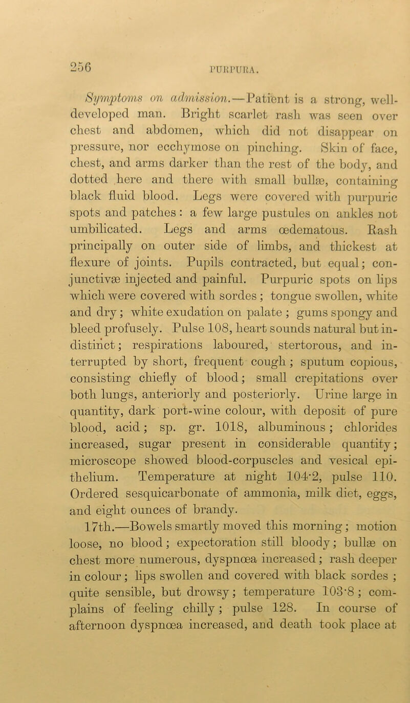 PUIU'UKA. Syouptoms on admission.—Patient is a strong, well- developed man. Bright scarlet rash was seen over chest and abdomen, which did not disappear on pressure, nor ecchymose on pinching. Skin of face, chest, and arms darker than the rest of the body, and dotted here and there with small bullm, containing black fluid blood. Legs were covered with purpuric spots and patches: a few large pustules on ankles not umbilicated. Legs and arms cedematous. Bash principally on outer side of limbs, and thickest at flexure of joints. Pupils contracted, but equal; con- junctivse injected and painful. Purpuric spots on lips which were covered with sordes; tongue swollen, white and dry; white exudation on palate ; gums spongy and bleed profusely. Pulse 108, heart sounds natural but in- distinct ; respirations laboured, stertorous, and in- terrupted by short, frequent cough; sputum copious, consisting chiefly of blood; small crepitations over both lungs, anteriorly and posteriorly. Urine large in quantity, dark port-wine colour, with deposit of pure blood, acid; sp. gr. 1018, albuminous; chlorides increased, sugar present in considerable quantity; microscope showed blood-corpuscles and vesical epi- thelium. Temperature at night 1042, pulse 110. Ordered sesquicarbonate of ammonia, milk diet, eggs, and eight ounces of brandy. 17th.—Bowels smartly moved this morning; motion loose, no blood; expectoration still bloody; bull^ on chest more numerous, dyspnoea increased; rash deeper in colour; lips swollen and covered with black sordes ; quite sensible, but drowsy; temperatoe 103'8 ; com- plains of feeling chilly; pulse 128. In course of afternoon dyspnoea increased, and death took place at