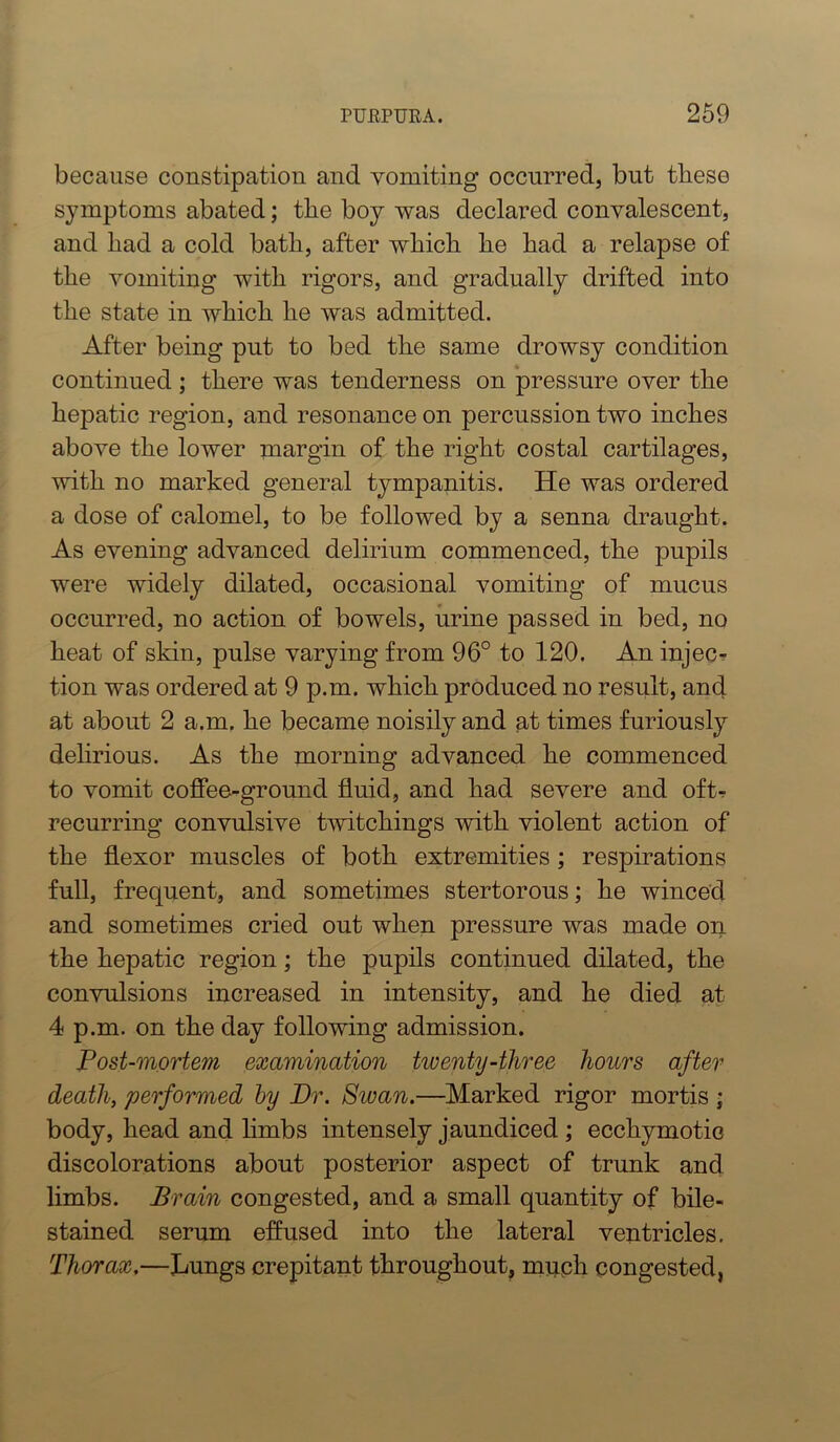 because constipation and vomiting occurred, but these symptoms abated; the boy was declared convalescent, and had a cold bath, after which he had a relapse of the vomiting with rigors, and gradually drifted into the state in which he was admitted. After being put to bed the same drowsy condition continued; there was tenderness on pressure over the hepatic region, and resonance on percussion two inches above the lower margin of the right costal cartilages, with no marked general tympanitis. He was ordered a dose of calomel, to be followed by a senna draught. As evening advanced delirium commenced, the pupils were widely dilated, occasional vomiting of mucus occurred, no action of bowels, urine passed in bed, no heat of skin, pulse varying from 96° to 120. An injec? tion was ordered at 9 p.m. which produced no result, and at about 2 a.m. he became noisily and at times furiously dehrious. As the morning advanced he commenced to vomit coffee-ground fluid, and had severe and oft- recurring convulsive twitchings with violent action of the flexor muscles of both extremities; respirations full, frequent, and sometimes stertorous; he winced and sometimes cried out when pressure was made on the hepatic region; the pupils continued dilated, the convulsions increased in intensity, and he died at 4 p.m. on the day following admission. Post-mortem examination twenty-three hours after death, performed by Dr. Swan.—Marked rigor mortis • body, head and hmbs intensely jaundiced ; ecchymotic discolorations about posterior aspect of trunk and limbs. Brain congested, and a small quantity of bile- stained serum effused into the lateral ventricles. Thorax,—Lungs crepitant throughout, much congested,