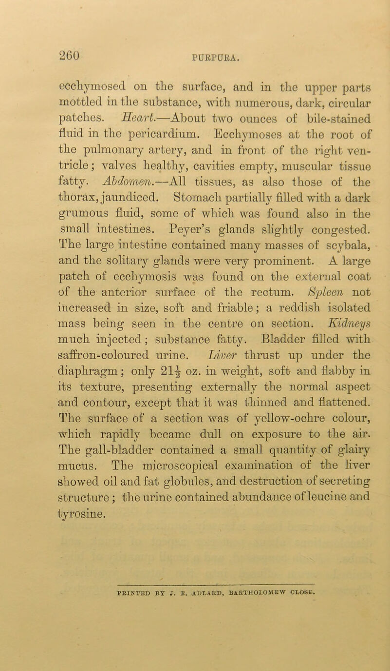 eccliymosed on the surface, and in the upper parts mottled in the substance, with numerous, dark, circular patches. Heart.—About two ounces of bile-stained fluid in the pericardium. Ecchymoses at the root of the pulmonary artery, and in front of the right ven- tricle ; valves healthy, cavities empty, muscular tissue fatty. Abdomen.—All tissues, as also those of the thorax, jaundiced. Stomach partially filled with a dark grumous fluid, some of which was found also in the small intestines. Peyer’s glands slightly congested. The large intestine contained many masses of scybala, and the solitary glands were very prominent. A large patch of ecchymosis was found on the external coat of the anterior surface of the rectum. S^pleen not increased in size, soft and friable; a reddish isolated mass being seen in the centre on section. Kidneys much injected; substance fatty. Bladder filled with saffron-coloured urine. Liver thrust up under the diaphragm; only 21-J oz. in weight, soft and flabby in its texture, presenting externally the normal aspect and contour, except that it was thinned and flattened. The surface of a section was of yellow-ochre colour, which rapidly became dull on exposure to the air. The gall-bladder contained a small quantity of glairy mucus. The microscopical examination of the liver showed oil and fat globules, and destruction of secreting structure; the urine contained abundance of leucine and tyrosine. PKINTED BY J. E. ADLAllD, BARTHOLOMEW CLOSE.
