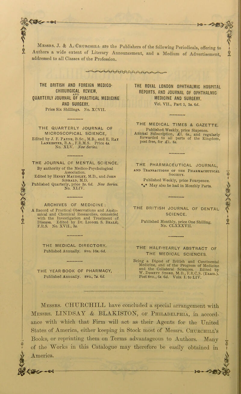 »— MKvSSRS. J. & A. Chorchili, are the Publishers of the following Periodicals, offering to Authors a wide extent of Literary Announcement, and a Medium of Advertisement, addressed to all Classes of the Profession. THE BRITISH AND FOREIGN MEDICO- GHIRURGICAL REVIEW, AND QUARTERLY JOURNAL OF PRACTICAL MEDICINE AND SURGERY. Price Six Shillings. Ko. XCVII. THE ROYAL LONDON OPHTHALMIC HOSPITAL REPORTS, AND JOURNAL OF OPHTHALMIC MEDICINE AND SURGERY. Vol. VII., Part 2, 2s. 6d. THE QUARTERLY JOURNAL OF MICROSCOPICAL SCIENCE, Edited by J. F. Payne, B.Sc., M.B., and E. Rat Lankester, B.A., F.R.M.S. Price 4s. No. XLV. New Series. THE JOURNAL OF MENTAL SCIENCE. By authority of the Medico-Psychological Association. Edited by Henry Maodsuey, M.D., and John SlBBALD, M.D. Published Quarterly, price 3s. 6d. New Series. No. XLIV. ARCHIVES OF MEDICINE: A Record of Practical Observations and Anato- mical and Chemical Researches, connected with the Investigation and Treatment of Disease. Edited by Dr. Lionel S. Beale, F.R.S. No. XVII., 3s. THE MEDICAL TIMES & GAZETTE. Published Weekly, price Sixpence. Annual Subscription, £1. 6s., and regularly forwarded to all parts of the Kingdom, post free, for £1. 8s. THE PHARMACEUTICAL JOURNAL, AND Transactions of the Pharuacedtical Society. Published Weekly, price Fourpence. **♦ May also be had in Monthly Parts. THE BRITISH JOURNAL OF DENTAL SCIENCE. I Published Monthly, price One Shilling. No. CLXXXVII. 0 THE MEDICAL DIRECTORY. Published Annually. 8vo. 10s. 6d THE YEAR-BOOK OF PHARMACY, Published Annually. 8vo., 7s. 6d. THE HALF-YEARLY ABSTRACT OF THE MEDICAL SCIENCES. Being a Digest of British and Continental Medicine, and of the Progress of Medicine and the Collateral Sciences. Edited by W. Domett Stone, M.D., F.R.C.S. (Exam.). Post 8vo., 6s. 6d. Vols. I. to LIV. Messrs. CHUHCHILL have concluded a special arrangement -with Messrs. LINDSAY & BLAKISTON, or Philadelphia, in accord- ance with which that Firm will act as their Agents for the United States of America, either keeping in Stock most of Messrs. Churchill’s Books, or reprinting them on Terms advantageous to Authors. Many 1 of the Works in this Catalogue may therefore be easily obtained in t America. V ■—*>t