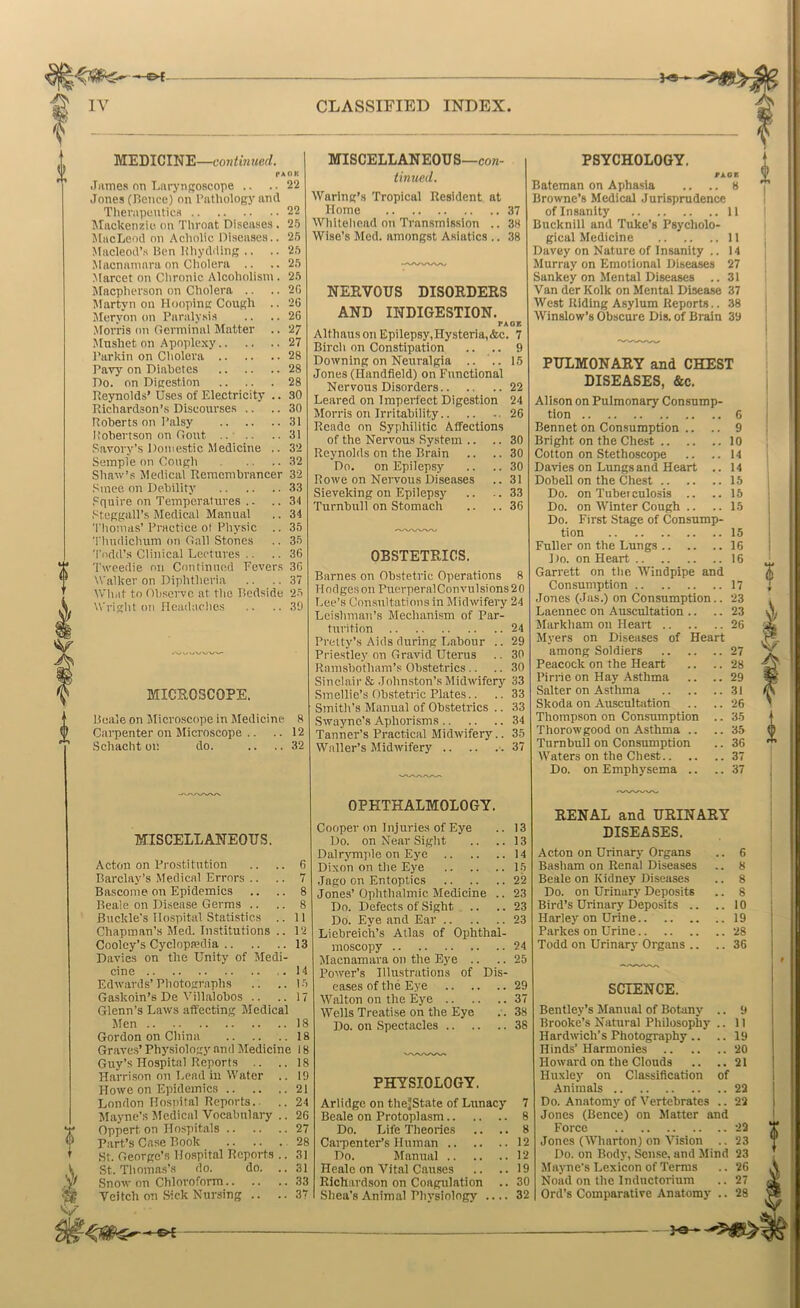 } MEDICINE—continued. PAOK .Tiimes on Laryngoscope .. .. 22 Jones (Beiice) on I’litliology and Therapeutics 22 Mackenzie on Throat Diseases . 25 MacLeod on Acholic Diseases.. 25 Macleod’s Hen Hliydding .. .. 25 Macnamara on Cliolera .. ,.25 Marcet on Clironic Alcoholism . 25 Maepherson on Cholera .. .. 20 Martyn on Hooping Cough .. 26 Meryon on Paralysis .. .. 26 .Morris on Germinal Matter .. 27 Mushet on Apoplexy 27 Parkin on Cholera 28 Pavy on Diabetes 28 Do. on Digestion 28 Re3Tiolds’ Uses of Electricity .. 30 Richardson’s Discourses .. .. 30 Roberts on Palsy 31 Itobertson on Gout 31 Savory’s Domestic Medicine .. 32 Semple on Cough 32 Shaw’.s Medical Remembrancer 32 Since on Debility 33 Squire on Temperatures .. .. 34 .‘^teggall’s Medical Manual .. 34 Thomas’Practice ol Physic .. 35 Thudichum on Gall Stones .. 35 Todd’s Clinical Lectures .. .. 36 'I'weedie on Continued Fevers 36 Walker on Diphtheria .. .. 37 What to Observe at the Bedside 25 'A'right on Headaches .. ..30 MICEOSCOPE. Beale on Microscope in Medicine 8 Carpenter on Microscope .. .. 12 Schacht oi: do. .. .. 32 MISCELLANEOUS—coK- tinued. Waring’s Tropical Resident at Home 37 Whitehead on Transmission .. 38 Wise’s Med. amongst Asiatics .. 38 NEEVOUS DISOEDEES AND INDIGESTION. PAGE Alth aus on Epilepsy, Hysteria, &c. 7 ..9 .. 15 Birch on Constipation Downing on Neuralgia .. .. Jones (Ilandfield) on Functional Nervous Disorders 22 Leared on Imperfect Digestion 24 Morris on Irritability 26 Rcadc on Syphilitic Affections of the Nervous System .. Reynolds on the Brain Do. on Epilepsy Rowe on Nervous Diseases Sieveking on Epilepsy Turnbull on Stomach MISCELLANEOUS. Acton on Pro.stitution .. .. 6 Barclay’s Medical Errors .. .. 7 Bascome on Epidemics .. .. 8 Beale on Disease Germs .. .. 8 Buckle’s Hospital Statistics .. 11 Chapman’s Med. Institutions .. 12 Cooley’s Cyclopsedia 13 Davies on the Unity of Medi- cine 14 Edwards’Photographs .. .. 15 Gaskoin’s De Villalobos .. .. 17 Glenn’s Laws affecting Medical Men 18 Gordon on China 18 Graves’ Physiology and Medicine 18 Guy’s Hospital Reports .. ..18 Harri.son on Lend in Water .. 19 Howe on Epidemics 21 London Hospital Reports.. .. 24 Mayne’s Medical Vocabulary .. 26 Oppert on Hospitals 27 Part’s Case Book 28 ,St. George’s Ilo.spital Reports .. 31 St. Thomas’s do. do. .. 31 Snow on Chloroform 33 Veitch on Sick Nursing .. ..37 OESTETEICS. Barnes on Obstetric Operations 8 Hedges on PuerperalCon vul sions 2 0 Lee’s Consultations in Midwifery 24 Leishmun’s Mechanism of Par- turition 24 Pretty’s Aids during Labour .. 29 Prie.stley on Gravid Uterus .. 30 Ramsbotham’s Obstetrics.. .. 30 Sinclair & Johnston’s Midwiferj' 33 Smellie’s Obstetric Plates.. .. 33 Smith’s Manual of Obstetrics .. 33 Swaync’s Aphorisms 34 Tanner’s Practical Midwifery.. 35 Waller’s Midwifery 37 OPHTHALMOLOGY. Cooper on Injuries of Eye .. 13 Do. on Near Sight .. ..13 Dalrymi'le on Eye 14 Dixon on the Eye L5 Jago on Entoptics 22 Jones’Ophthalmic Medicine .. 23 Do. Defects of Sight .. .. 23 Do. Eye and Ear 23 Liebreich’s Atlas of Ophthal- moscopy 24 Macnamara on the Eye .. .. 25 Power’s Illustrations of Dis- eases of the Eye 29 Walton on the Eye 37 Wells Treatise on the Eye .. 38 Do. on Spectacles 38 PHYSIOLOGY. Arlidge on the’State of Lunacy Beale on Protoplasm Do. Life Theories .. .. Carpenter’s Human 12 Do. Manual 12 Heale on Vital Causes .. ..19 Richardson on Coagulation .. 30 Shea’s Animal Physiology 32 PSYCHOLOGY. rioK Bateman on Aphasia .. .. 8 Browne’s Medical Jurisprudence of Insanity 11 Bucknill and Tuke’s Psycholo- gical Medicine 11 Davey on Nature of Insanity .. 14 Murray on Emotional Diseases 27 Sankey on Mental Diseases .. 31 Van der Kolk on Mental Disease 37 West Riding Asylum Reports.. 38 Winslow’s Obscure Dis. of Brain 39 PULMONAEY and CHEST DISEASES, &c. All.son on Pulmonary Consump- tion 6 Bennet on Consumption .. .. 9 Bright on the Chest 10 Cotton on Stethoscope .. .. 14 Davies on Lungs and Heart .. 14 Dobell on the Chest 15 Do. on Tuberculosis .. .. 15 Do. on Winter Cough .. .. 15 Do. First Stage of Consump- tion 15 Fuller on the Lungs 16 Do. on Heart 16 Garrett on the Windpipe and Consumption 17 Tones (Jas.) on Consumption.. 23 Laennec on Auscultation .. .. 23 JIarkham on Heart 26 Myers on Diseases of Heart among Soldiers 27 Peacock on the Heart .. .. 28 Pirne on Hay Asthma .. ..29 Salter on Asthma 31 Skoda on Auscultation .. .. 26 Thompson on Consumption .. 35 Thorowgood on Asthma .. ..35 Turnbull on Consumption .. 36 Waters on the Chest 37 Do. on Emphysema .. .. 37 EENAL and URINARY DISEASES. Acton on Urinary Organs Basham on Renal Diseases Beale on Kidney Diseases Do. on Urinary Deposits Bird’s Urinary Depo.sits .. Harley on Urine Parkes on Urine Todd on Urinary Organs .. 6 8 8 8 10 19 28 36 9 11 19 SCIENCE. Bentley’s Manual of Botany Brooke’s Natural Philosophy Hardwich’s Photography .. Hinds’ Harmonies 20 Howard on the Clouds .. ..21 Huxley on Classification of Animals 22 Do. Anatomy of Vertebrates .. 22 Jones (Bence) on Matter and Force Jones (Wharton) on Vision .. Do. on Body, Sense, and Mind Mayne’s Lexicon of Terms Noad on the Indnctorium Ord’s Comparative Anatomy .. he—