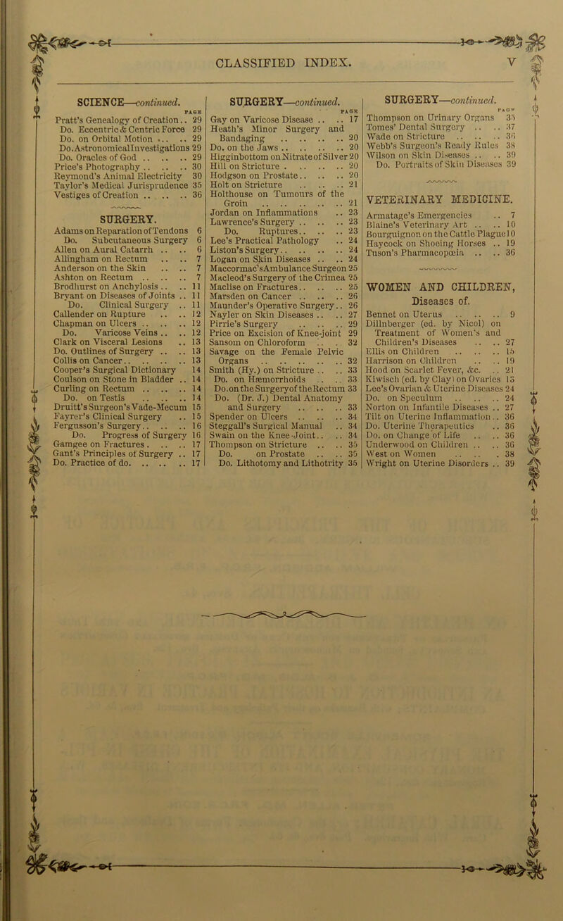 SCIEN CE—contmued. FACE Pratt’s Genealogy of Creation.. 29 Do. Eccentric* Centric Force 29 Do. on Orbital Motion 29 Do.AstronomicalInvestigations 29 Do. Oracles of God 29 Price’s Photography 30 Reymond’s Animal Electricity 30 Taylor’s Jledieal Jurisprudence 3.5 Vestiges of Creation 36 0 SUEGERY. Adams on Reparation of Tendons 6 Do. Subcutaneous Surgery 6 Allen on Aural Catarrh .. .. 6 AUingham on Rectum .. .. 7 Anderson on the Skin .. .. 7 Ashton on Rectum 7 Brodhurst on Anchylosis .. .. 11 Bryant on Diseases of Joints .. II Do. Clinical Surgery .. 11 Callender on Rupture .. .. 12 Chapman on Ulcers 12 Do. Varicose Veins .. .. 12 Clark on Visceral Lesions .. 13 Do. Outlines of Surgery .. .. 13 Collis on Cancer 13 Cooper’s Surgical Dictionary 14 Coulson on Stone in Bladder .. 14 Curling on Rectum 14 Do. on Testis 14 Druitt’s Surgeon’s Vade-Mecum 1.5 Fayrer’s Clinical Surgery .. 15 Fergnsson’s Surgery 16 Do. Progress of Surgery 16 Gamgee on Fractures 17 Gant’s Principles of Surgery .. 17 Do. Practice of do 17 0 SURGERY—continued. Gay on Varicose Disease .. .. 17 Heath’s Minor Surgery and Bandaging 20 Do. on the Jaws 20 Higginbottom onNitrateofSilver20 Hill on Stricture 20 Hodgson on Prostate 20 Holt on Stricture 21 Holthouse on Tumours of the Groin 21 Jordan on Inflammations .. 23 Lawrence’s Surgei'y 23 Do. Ruptures 23 Lee’s Practical Pathology .. 24 Liston’s Surgery 24 Logan on Skin Diseases .. .. 24 Maccormac’sAmbulance Surgeon 25 Macleod’s Surgery of the Crimea 25 Maclise on Fractures 25 Marsden on Cancer 26 Maunder’s Operative Surgery.. 26 Nayler on Skin Diseases .. .. 27 Pirrie’s Surgery 29 Price on Excision of Knee-joint 29 Sansom on Chloroform !. .32 Savage on the Female Pelvic Organs 32 Smith (Hy.) on Stricture .. .. 33 Do. on Htemorrhoids .. .. 33 Do.ontheSurgeiyoftheRectum 33 Do. (Dr. J.) Dental Anatomy and Surgery .. 33 Spender on Ulcers .. .. 34 SteggaR’s Surgical Manual .. 34 Swain on the Knee-Joint.. .. .34 Thompson on Stricture .. .. 35 Do. on Prostate .. 30 Do. Lithotomy and Lithotrity 35 SURGERY—continued. PaOW Thompson on Urinary Organs 35 Tomes’ Dental Surgery .. .. 37 Wade on Stricture 36 Webb’s Surgeonts Ready Rules 38 Wilson on Skin Diseases .. .. 39 Do. Portraits of Skin Diseasc.s 39 VETERINARY MEDICINE. Armatage’s Emergencies .. 7 Blaine’s Veterinary Art .. .. 10 Bourguignon on the Cattle Plague 10 Haycock on Shoeing Horses .. 19 Tuson’s Pharmacopoeia .. .. 36 WOMEN AND CHILDREN, Diseases of. Bennet on Uterus 9 Dillnberger (ed. by Nicol) on Treatment of Women's and Children’s Diseases .. .. 27 Ellis on Children 1.5 Harrison on Oliildren .. .. 19 Hood on Scarlet Fever, *c. .. 21 Kiwisch (ed. by Clay) on Ovaries 13 Lee’s Ovarian & Uterine Diseases 24 Do. on Speculum 24 Norton on Infantile Diseases .. 27 Tilton Uterine Inflammation.. 36 Do. Uterine Therapeutics .. 36 Do. on Change of Life .. ..36 Underwood on Children .. .. 36 West on Women 38 Wright on Uterine Disorders .. 39 iij 0 * 1 (I