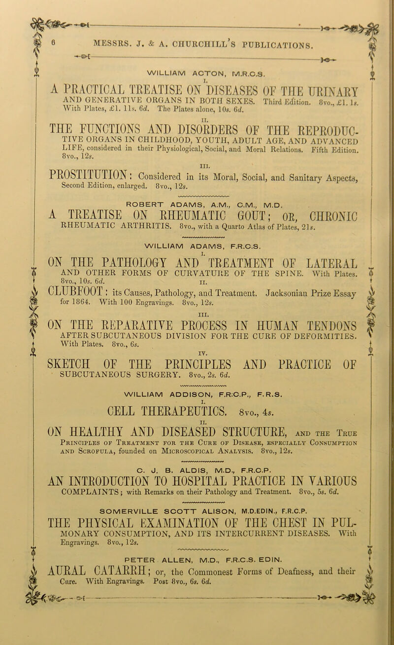WILLIAM ACTON, M.R.C.S. A PRACTICAL TREATISE ON DISEASES OE THE URINARY AND GENERATIVE ORGANS IN BOTH SEXES. Third Ecfition. 8vo. £1. Is. With Plates, £1. 11s. 6rf. The Plates alone, 10s. Gd, THE FUNCTIONS AND DISORDERS OF THE REPRODUC- TIVE ORGANS IN CHILDHOOD, YOUTPI, ADULT AGE, AND ADVANCED LIFE, considered in their Physiological, Social, and Moral Relations. Fifth Edition. 8vo., 12s. III. PROSTITUTION: Considered in its Moral, Social, and Sanitary Aspects, Second Edition, enlarged. 8vo., 12s. ROBERT ADAMS, A.M., C.M., M.D. A TREATISE ON RHEUMATIC GOUT; OR, CHRONIC RHEUMATIC ARTHRITIS. 8vo., with a Quarto Atlas of Plates, 21s. WILLIAM ADAMS, F.R.C.S. ON THE PATHOLOGY ANDTREATMENT OF LATERAL AND OTHER FORMS OF CURVATURE OF THE SPINE. With Plates. 8vo., 10s. Qd. II. CLUBFOOT: its Causes, Pathology, and Treatment. Jacksonian Prize Essay for 1864. With 100 Engravings. 8vo., 12s. III. ON THE REPARATIVE PROCESS IN HUMAN TENDONS AFTER SUBCUTANEOUS DIVISION FOR THE CURE OF DEFORMITIES. With Plates. 8vo., 6s. IT. SKETCH OF THE PRINCIPLES AND PRACTICE OF SUBCUTANEOUS SURGERY. Svo., 2s. WWV v'W-V'V'^ WILLIAM ADDISON, F.RiC.P., F.R.S. CELL THERAPEUTICS. 8vo., 4.. ON HEALTHY AND DISEASED STRUCTURE, AND THE True Principles of Treatment for the Cure of Disease, especially Consumption AND Scrofula, founded on Microscopical Analysis. 8vo., 12s. C. J. B. ALDIS, M.D., F.R.C.P. AN INTRODUCTION TO HOSPITAL PRACTICE IN YARIOUS COMPLAINTS ; with Remarks on their Pathology and Treatment. 8vo., 5s. 6d. SOMERVILLE SCOTT ALISON, M.D.EDIN., F.R.C.P. THE PHYSICAL EXAMINATION OF THE CHEST IN PUL- MONARY CONSUMPTION, AND ITS INTERCURRENT DISEASES. With Engravings. 8vo., 12s. PETER ALLEN, M.D., F.R.C.S. EDIN. AURAL CATARRH; or, the Commonest Forms of Deafness, and theii* Cure. With Engravings. Post 8vo., 6s. M.
