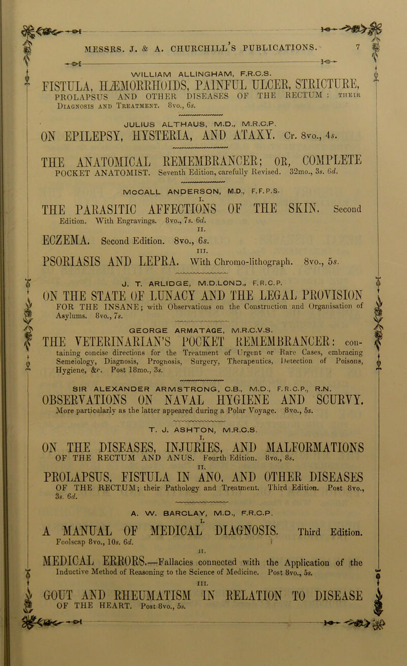 -^- ^s- WILLIAM ALLINGHAM, F.R.C.S. FISTULA, Hi^MOEEHOIDS, PAINFUL ULOEE, STEICTUEE, prolapsus and other diseases of the rectum : THKtR Diagnosis and Treatment. 8vo., 6s. JULIUS ALTHAUS, M.D., M.R.C.P. ON EPILEPSY, HYSTEfilA, AND ATAXY. Cr. 8vo., 4». THE ANATOMICAL REMEMBKANCEE; OR, COMPLETE POCKET ANATOMIST. Seventh Edition, carefully Revised. 32mo., 3s. Gd. MCCALL ANDERSON, M.D., F.F.P.S- THE PARASITIC AFFECTIONS OF THE SKIN. Second Edition. With Engravings. 8vo., 7s. 6c?. II. ECZEMA. Second Edition. 8vo., 6s. III. PSOEIASIS AND LEPEA. with Chromo-lithograph. 8vo., 5s. J. T. ARLIDGE, M.D.LOND., F.R.C.P. ON THE STATE OF LUNACY AND THE LEGAL PEOVISION FOR THE INSANE; with Observations on the Construction and Organisation of Asylums. 8vo., 7s. GEORGE ARMATAGE, M.R.C.V.S. THE VETERINARIAN’S POCKET REMEMBRANCER: con- taining concise directions for the Treatment of Urgent or Rare Cases, embracing Semeiology, Diagnosis, Prognosis, Surgery, Therapeutics, Detection of Poisons, Hygiene, &e. Post 18mo., 3s. i SIR ALEXANDER ARMSTRONG, C.B., M.D., F.R.C.P., R.N. OBSEEYATIONS ON NATAL HYGIENE AND SCUEVY. More particularly as the latter appeared during a Polar Voyage. 8vo., 5s. T. J. ASHTON, M.R.C.S. ON THE DISEASES, INJUEIES, AND MALFOEMATIONS OF THE RECTUM AND ANUS. Fourth Edition. 8vo., 8s. PEOLAPSUS, FISTULA IN ANO, AND OTHEE DISEASES OF THE RECTUM; their Pathology and Treatment. Third Edition. Post 8vo., 3s. 6d. A. W. BARCLAY, M.D., F.R.C.P. A MANUAL OF MEDICAL DIAGNOSIS. Third Edition. Foolscap 8vo., 10s. 6c?. ? II. MEDICAL EEEOES. —Fallacies connected with the Application of the Inductive Method of Reasoning to the Science of Medicine. Post 8vo., 5s. III. GOUT AND RHEUMATISM IN RELATION TO DISEASE OF THE HEART. Post 8vo., 5s. t