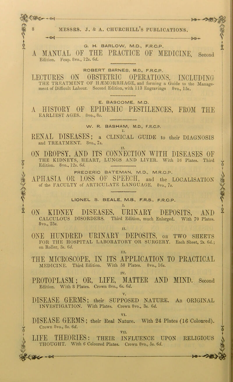 ~^£ — Q. H. BARLOW, M.D., F.R.C.P. A MANUAL OF THE PRACTICE OF MEDICINE, Second Edition. Fcap. 8vo., 12s. 6d. ROBERT BARNES, M.D., F.R.C.P. LECTURES ON OBSTETRIC OPERATIONS, INCLUDING THE TREATMENT OF HAEMORRHAGE, and forming a Guide to the Manage- ment of Difficult Labour. Second Edition, with 113 Engravings 8vo., 15s. E. BASCOME, M.D. A HTSTOEY OF EPIDEMIC PESTILENCES, Yimi THE EARLIEST AGES. 8vo., 8s. W^iVWWWVWVWVVWVWW W. R. BASHAM, M.D., F.R.C.P. I. PENAL DISEASES; a clinical guide to their diagnosis and TREATMENT. 8vo., 7s. ON DPOPSY, AND ITS CONNECTION WITH DISEASES OF THE KIDNEYS, HEART, LUNGS AND LIVER. With 16 Plates. Third Edition. 8vo., 12s. 6d. ♦ I FREDERIC BATEMAN, M.D., M.R.C.P. i APHASIA OR LOSS OF SPEECH, and the localisation ’U of the faculty of ARTICULATE LANGUAGE. 8vo., 7s. V LIONEL S. BEALE, M.B., F.R.S., F.R.C.P. I. ON KIDNEY DISEASES, URINARY DEPOSITS, AND f CALCULOUS DISORDERS. Third Edition, much Enlarged. With 70 Plates. 8VO., 25s. II. ONE HUNDRED URINARY DEPOSITS, or two sheets FOR THE HOSPITAL LABORATORY OR SURGERY. Each Sheet, 2s. 6d.; on Roller, 3s. 6d. III. THE MICROSCOPE, IN ITS APPLICATION TO PRACTICAL medicine. Third Edition. With 58 Plates. 8vo., 16s. IV. PROTOPLASM: OR, LIFE, MATTER AND MIND. Second Edition. With 8 Plates. Crown 8vo., 6s. 6d. v, DISEASE GERMS; their supposed nature. An original INVESTIGATION. With Plates. Crown 8vo., 3s. 6d. VI. DISEASE GERMS ; their Real Nature. With 24 Plates (16 Coloured). Crown 8VO., 8s. 6d. VII. LIFE THEORIES: their influence upon religious THOUGHT. With 6 Coloured Plates. Crown 8vo., 5s. 6c?.