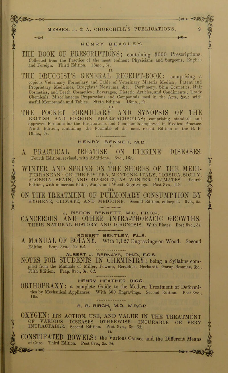 MESSRS. j. & A. Churchill’s publications. -©^ 3<e-^ HENRY BEASLEY. THE BOOK OF PKESCRIPTIONS; containing 3000 Prescriptions. Collected from the Practice of the most eminent Physicians and Surgeons, English and Foreign. Third Edition. 18mo., 6s. THE DRUGGIST’S GENERAL' RECEIPT-BOOK: comprising a copious Veterinary Formulary and Table of Veterinary Materia Medica; Patent and Proprietary Medicines, Druggists’ Nostrums, &c. ; Perfumery, Skin Cosmetics, Hair Cosmetics, and Teeth Cosmetics; Beverages, Dietetic Articles, and Condiments; Trade Chemicals, Miscellaneous Preparations and Compounds used in the Arts, &c.; with useful Memoranda and Tables. Sixth Edition. 18mo., 6s. III. THE POCKET FORMULARY AND SYNOPSIS OF THE BRITISH AND FOREIGN PHARMACOPCEIAS; comprising standard and approved Formulae for the Preparations and Compounds employed in Medical Practice. Ninth Edition, containing the Formulae of the most recent Edition of the B. P. I8mo., 6s. HENRY BENNET, M.D. A PRACTICAL TREATISE'' ON UTERINE DISEASES. Fourth Edition, revised, with Additions. 8vo., 16s. WINTER AND SPRING ON THE SHORES OF THE Medi- terranean : OR, THE RIVIERA, MENTONE, ITALY, CORSICA, SICILY, ALGERIA, SPAIN, AND BIARRITZ, AS WINTER CLIMATES. Fourth Edition, with numerous Plates, Maps, and Wood Engravings. Post 8vo., 12s. III. ON THE TREATMENT OE PULMONARY CONSUMPTION BY HYGIENE, CLIMATE, AND MEDICINE. Second Edition, enlarged. 8vo., 5s. ^.vwv^ J. RISDON BENNETT, M.D., F.R.C.P. CANCEROUS AND OTHER INTRA-THORACIC GROWTHS, THEIR NATURAL HISTORY AND DIAGNOSIS. With Plates. Post 8vo., 8s. ROBERT BENTLEY, F.L.S. A MANUAL OF BOTANY. With 1,127 Engravings on Wood. Second Edition. Fcap. 8vo., 12s. 6rf. ^ ALBERT J. BERNAYS, PH.D., F.C.S. NOTES FOR STUDENTS IN CHEMISTRY; being a Syiiabns com- piled from the Manuals of Miller, Fownes, Berzelius, Gerhardt, Gorup-Besanez, &c.. Fifth Edition. Fcap. 8vo., 3s. 6d. HENRY HEATHER BIGG. ORTHOPRAXY l a complete Guide to the Modern Treatment of Deformi- ties by Mechanical Appliances. With 300 Engravings. Second Edition. Post 8vo 10s. ______ S. B. BIRCH, M.D., M.R.C.P. I. OXYGEN: its action, use, and value in the treatment OF VARIOUS DISEASES OTHERWISE INCURABLE OR VERY INTRACTABLE. Second Edition. Post 8vo., 3s. 6c?. II. CONSTIPATED BOWELS : the Various Causes and the Different Means of Cure. Third Edition. Post 8vo., 3s. 6d.