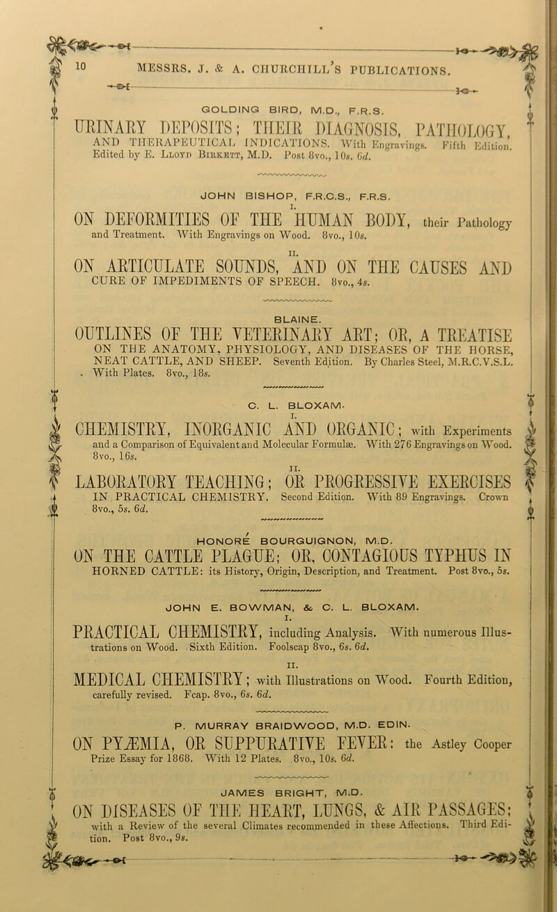 GOLDINQ BIRD, M.D., F.R.S. URINARY UEPOSITS; THEIR DIAGNOSIS, PATHOLOGY, AND niERAPLU 1ICAL INDICATIONS. With Engravings. Fifth Edition. Edited by E. Lloyd Birkett, M.D. Post 8vo., 10s. 6d. JOHN BISHOP, F.R.O.S., F.R.S. I. ON DEFORMITIES OF THE HUMAN BODY, thoh- Pathology and Treatment. With Engravings on Wood. 8vo., 10s. II. ON ARTICULATE SOUNDS, AND ON THE CAUSES AND CURE OF IMPEDIMENTS OF SPEECH. 8vo., 4s. BLAINE. OUTLINES OE THE VETEEINAET AET; OE, A TEEATISE ON THE ANATOMY, PHYSIOLOGY, AND DISEASES OF THE HORSE, NEAT CATTLE, AND SHEEP. Seventh Edition. By Charles Steel, M.R.C.V.S.L. . With Plates. 8vo., 18s. O. L. BLOXAM. CHEMISTEY, INOEGANIC AND OEGANIC; with Experiments and a Comparison of Equivalent and Molecular Formulae. With 276 Engravings on Wood. 8vo., 16s. LABOEATOEY TEACHING; OE PEOGEESSIYE EXEECISES IN PRACTICAL CHEMISTRY. Second Edition. With 89 Engravings. Crou-n 8vo., 5s. 6d. HONORE BOURGUIGNON, M.D. ON THE CATTLE PLAGUE; OR, CONTAGIOUS TYPHUS IN HORNED CATTLE: its History, Origin, Description, and Treatment. Post 8vo., 5s. JOHN E. BOWMAN, & O. L. BLOXAM. I. PEACTICAL CHEMISTEY, including Analysis. With numerous Illus- trations on Wood. Sixth Edition. Foolscap 8vo., 6s. ^d. II. MEDICAL CHEMISTEY ; with illustrations on Wood. Fourth Edition, carefully revised. Fcap. 8vo., 6s. %d. P. MURRAY BRAIDWOOD, M.D. EDIN. ON PYjEMIA, OR SUPPURATIVE FEVER: the Astley Cooper Prize Essay for 1868. With 12 Plates. 8vo., 10s. Gd. JAMES BRIGHT, M.D. ON DISEASES OF THE HEART, LUNGS, & AIR PASSAGES: with a Review of the several Climates recommended in these Affections. Third Edi- tion. Post 8vo., 9s. —&t-