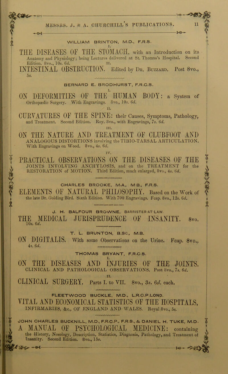 ^^ -VO- MEbbitS. J. <& A. CHUllCHILL S PUBLICATIONS. 0£ —~ J-<3- 11 ! WILLIAM BRINTON, M.D., F.R.S. THE DISEASES OF THE STOMACH, with an Introduction on its Anatom)'and Physiology; being Lectures delivered at St. Thomas’s Hospital. Second Edition. 8vo., 10s. 6d. ii. INTESTINAL OBSTRUCTION. Edited by Dr. Bozzabd. Post 8vo., 5s. BERNARD E. BRODHURST, F.R.C.S. ON DEFORMITIES OF THE HUMAN BODY: a System of Orthopaedic Surgery. With Engravings. 8vo., 10s. 6d. 11. GURYATURES OF THE SPINE: their Causes, Symptoms, Pathology, and Treatment. Second Edition. Roy. 8vo., with Engravings, 7s. 6d. III. ON THE NATURE AND TREATMENT OF CLUBFOOT AND ANALOGOUS DISTORTIONS involving the TIBIO-TARSAL ARTICULATION. With Engravings on Wood. 8vo., 4s. 6c?. IV. PRACTICAL OBSERVATIONS ON THE DISEASES OF THE JOINTS INVOLVING ANCHYLOSIS, and on the TREATMENT for the RESTORATION of MOTION. Third Edition, much enlarged, 8vo., 4s. 6o?. WVW^ VWW VWWV WSi^ V%^ J. H. BALFOUR BROWNE, BARRISTER-AT-LAW. THE MEDICAL JURISPRUDENCE OF INSANITY. 8vo. lOs. 6d. T. L. BRUNTON, B.SC., M.B. ON DIGITALIS, with some Observations on the Urine. Fcap. 8vo., THOMAS BRYANT, F.R.C.S. ON THE DISEASES AND INJURIES OF THE JOINTS. CLINICAL AND PATHOLOGICAL OBSERVATIONS. Post 8vo., 7s. 6il. II. CLINICAL SURGERY. Parts I. to VII. 8vo., 3^. 6d. each. CHARLES BROOKE, M.A., MB., F.R.S. ELEMENTS OE NATURAL PHILOSOPHY. Based on the Work of the late Dr. Golding Bird. Sixth Edition. With 700 Engravings. Fcap. 8vo., 12s. 6d, FLEETWOOD BUCKLE, M.D., L.R.C.P.LOND. VITAL AND ECONOMICAL STATISTICS OF THE HOSPITALS, INFIRMARIES, Ike., OF ENGLAND AND WALES. Rojal 8vo., 5s, JOHN CHARLES BUCKNILL, M.D., F.R.C.P., F.R.S., J. DANIEL H. TUKE, M.D. I ; A MANUAL OE PSYCHOLOGICAL MEDICINE: containing 1 V the History, Nosology, Description, Statistics, Diagnosis, Pathology, and Treatment of Insanity. Second Edition. 8vo., 16s. . aH—