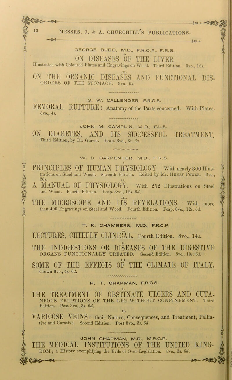 'I GEORGE BUDD, M.D., F.R.C.P., F.R.S. I ON DISEASES OF THE LIVER. I Illustrated with Coloured Plates and Engravings on Wood. Third Edition. 8vo., 16.f. ON THE ORGANIC DISEASES AND FUNCTIONAL DIS- ORDERS OF THE STOMACH. 8vo., 9s. G. W. CALLENDER, F.R.C.S. FEMOE-AL EUPTUEE : Anatomy of the Parts concerned. With Plates. 8vo., 4s. JOHN M. CAMPLIN, M.D., F.L.S. ON DIABETES, AND ITS SUCCESSFUL TEEATMENT. Third Edition, by Dr. Glover. Fcap. 8vo., 3s. 6d. I W. B. CARPENTER, M.D., F.R.S. PRINCIPLES OF HUMAN PHYSIOLOGY, with nearly sooiiius- | trations on Steel and Wood. Seventh Edition. Edited by Mr. Henry Power. 8vo., i 28s. IT. A A MANUAL OF PHYSIOLOGrY. with 252 illustrations on Steel j and Wood. Fourth Edition. Fcap. 8vo., 12s. 6d. III. THE MICEOSCOPE AND ITS EEYELATIONS. With more than 400 Engravings on Steel and Wood. Fourth Edition. Fcap. 8vo., 12s. 6d. t T. K. CHAMBERS, M.D., F.R.C.P. LECTUEES, CHIEFLY CLINICAL. Fourth. Edition. 8vo., 14s. THE INDIGESTIONS OE DISEASES OF THE DIGESTIYE ORGANS FUNCTIONALLY TREATED. Second Edition. 8vo., 10s. 6d. III. SOME OF THE EFFECTS OF THE CLIMATE OF ITALY. Crown 8vo., 4s. 6J. H. T. CHAPMAN, F.R.C.S. THE TREATMENT OF OBSTINATE ULCERS AND CUTA- NEOUS ERUPTIONS OF THE LEG WITHOUT CONFINEMENT. Third Edition. Post 8vo., 3s. 6d. II. YAEICOSE YEINS : their Nature, Consequences, and Treatment, Pallia- tive and Curative. Second Edition. Post 8vo., 3s. 6d. dCHN CHAPMAN, M.D., M.R.C.P. THE MEDICAL INSTITUTIONS OF THE UNITED KING- i DOM ; a History exemplifying the Evils of Over-Legislation. 8vo., 3s. 6d. P