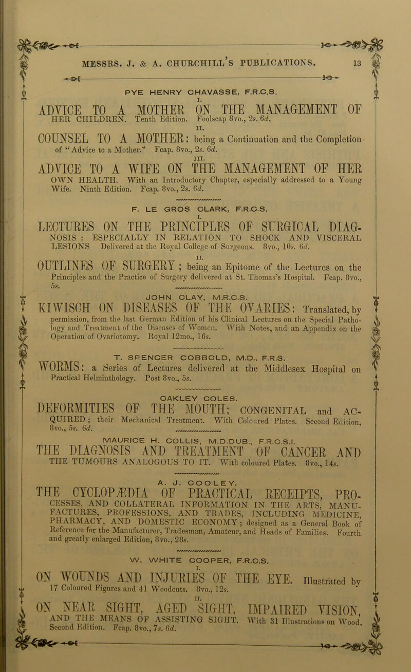 - <-0-{ ' —1<3> » PYE HENRY CHAVASSE, F.R.C.S, ADVICE TO A MOTHER ON THE MANAGEMENT OE HER CHILDREN. Tenth Edition. Foolscap 8vo., 2s. 6o!. II. COUNSEL TO A MOTHER: being a Continuation and the Completion- of “Advice to a Mother.” Fcap. 8vo., 2s. 6rf. III. ADVICE TO A WIFE ON THE MANAGEMENT OF HER OWN HEALTH. With an Introductory Chapter, especially addressed to a Young Wife. Ninth Edition. Fcap. 8vo., 2s. 6ti. F. LE GROS CLARK, F.R.C.S. LECTURES ON THE PRINCIPLES OF SUROICAL HIAO- NOSIS : ESPECIALLY IN RELATION TO SHOCK AND VISCERAL LESIONS Delivered at the Royal College of Surgeons. 8vo., 10s. 6d. ID OUTLINES OE SURGERY ; being an Epitome of the Lectures on the Principles and the Practice of Surgery delivered at St. Thomas’s Hospital. Fcap. 8vo., 5s. JOHN CLAY, M.R.C.S. KIWISCH ON DISEASES OE THE OVARIES: Translated,bj permission, from the last German Edition of his Clinical Lectures on the Special Patho- logy and Treatment of the Diseases of Women. With Notes, and an Appendix on the Operation of Ovariotomy. Royal 12mo., 16s. T. SPENCER COBBOLD, M.D., F.R.S. WORMS: a Series of Lectures delivered at the Middlesex Hospital on Practical Helminthology. Post 8vo., 5s. OAKLEY COLES. DEFORMITIES OF THE MOUTH; congenital and ac- quired ; their Mechanical Treatment. With Coloured Plates. Second Edition 8vo., 5s. 6d. MAURICE H. COLLIS, M.D.DUB., F.R.C.S.I. THE DIAGNOSIS AND TREATMENT OF CANCER AND THE TUMOURS ANALOGOUS TO IT. With coloured Plates. 8vo., I4s. THE CYCLOPHilDIA OF’ PRACTICAL RECEIPTS, PRO- CESSES, AND COLLATERAL INFORMATION IN THE ARTS, MANU- FACTURES, PROFESSIONS, AND TRADES, INCLUDING MEDICINE PHARMACY, AND DOMESTIC ECONOMY ; designed as a General Book of Reference for the Manufacturer, Tradesman, Amateur, and Heads of Families. Fourth and greatly enlarged Edition, 8vo., 28s. W. WHITE COOPER, F.R.C.S. 1. ON WOUNDS AND INJURIES OF THE EYE. iiiustv»ted by 17 Coloured Figures and 41 Woodcuts. 8vo., 12s. ON NEAR SIGHT, AGED siGHT, IMPAIRED VISION, means of assisting sight. With SUllMlrations on Wood Second Edition. Fcap. 8vo., 7s. 6d. 0
