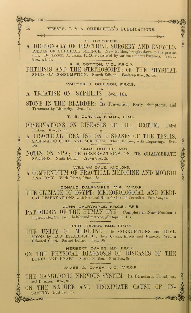 -hs- 14 * A DICTIONARY OF PRACTICAL SURGERY AND ENCYCLO- * MESSRS. J. & A. CHURCHILL S PUBLICATIONS. -04 - - S. COOPER. A PjEDIA of SURGICAL SCIENCE. New Edition, brought down to the present time. By Samuel A. Lane, F.R.C.S., assisted by various eminent Surgeons. Vol. I. 8vo., £1. 5s. R. P. COTTON, M.D., F.R.C.P. PHTHISIS AND THE STETHOSCOPE; OE, THE PHYSICAL SIGNS OF CONSUMPTION. Fourth Edition. Foolscap 8vo., 3s. 6rf. WALTER J. COULSON, F.R.C.S. A TREATISE ON SYPHILIS.' 8vo., lo.. STONE IN THE BLADDER: its Prevention, Early Symptoms, and Treatment by Lithotrity. 8vo., 6s. T. B. CURLING, F.R.C.S., F.R.S. OBSERVATIONS ON DISEASES OF THE RECTUM. ThW Edition. 8vo., 7s. 6c?. jj A PRACTICAL TREATISE ON‘DISEASES OE THE TESTIS, SPERMATIC CORD, AND SCROTUM. Third Edition, with Engravings. 8vo., 16s. THOMAS CUTLER, M.D. NOTES ON SPA; ok observations on its chalybeate SPRINGS. Ninth Edition. Crown 8vo., 2s. WILLIAM DALE, M.D.LOND. A COMPENDIUM OF PRACTICAL MEDICINE AND MORBID ANATOMY. With Plates, 12mo., 7s. DONALD DALRYMPLE, M.P., M.R.C.P. THE CLIMATE OE EOYPT: METEOROLOGICAL AND MEDL CAL OBSERVATIONS, with Practical Hints for Invalid Travellers. Post 8vo., 4s. JOHN DALRYMPLE, F.R.C.S., F.R.S. PATHOLOGY OF THE HUMAN EYE. Complete in Nine Fasciculi: imperial 4to., 20s. each; half-bound morocco, gilt tops, 91. 15s. FRED. DAVIES, M.D., F.R.C.S. THE UNITY OE MEDICINE: its corruptions and divi- sions by LAW ESTABLISHED ; their Causes, Effects and Remedy. With a Coloured Chart. Second Edition. 8vo., 10s. HERBERT DAVIES, M.D., F.R.C.P. ON THE PHYSICAL DIAGNOSIS OF DISEASES OF THE LUNGS AND HEART. Second Edition. Post 8vo., 8s. JAMES G. DAVEY, M.D., M.R.C.P. THE GANGLIONIC NERYOUS SYSTEM: its structure, Functions, and Diseases. 8vo., 9s. ii. ON THE NATURE AND PROXIMATE CAUSE OF In- sanity. Post fjvo., 3s. ti?- -©4-