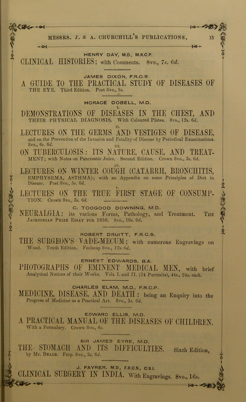 — — - MESSRS, j. & A. Churchill’s publications. 15 *£ « g>t 3-e ► HENRY DAY, M.D., M.R.C.P. CLINICAL HISTORIES J with Comments. 8vo., 7s. Gd. JAMES DIXON, F.R.O.S. A GUIDE TO THE PRACTICAL STUDY OF DISEASES OF THE EYE. Third Edition. Post 8vo., 9s. HORACE DOBELL, M.D. DEMONSTRATIONS OF DISEASES IN THE CHEST, AND THEIR physical DIAGNOSIS. With Coloured Plates. 8vo., 12s. 6rf. LECTURES ON THE GERMS AND YESTIGES OF DISEASE, and on the Prevention of the Invasion and Fatality of Disease by Periodical Examinations. 8VO*5 6s. 6rf. jjj ON TUBERCULOSIS: ITS NATURE, CAUSE, AND TREAT- MENT; with Notes on Pancreatic Juice. Second Edition. Crown 8vo., 3s. 6d. LECTURES ON WINTER COUGH (CATARRH, BRONCHITIS, EMPHYSEMA, ASTHMA); with an Appendix on some Principles of Diet in Disease. Post 8vo., 5s. 6d. LECTURES ON THE TRUE FIRST STAGE OF CONSUMP- TION. Crown 8vo., 3s. 6d. C. TOOGOOD DOWNING, M.D. NEURALGIA: its various Forms, Pathology, and Treatment. The Jacksonian Prize Essay for 1850. 8vo., 10s. 6d. ROBERT DRUITT, F.R.O.S. THE SURGEON’S VADE-MECUM; with numerous Engravings on W’^ood. Tenth Edition. Foolscap 8vo., l'2s.6d. ERNEST EDWARDS, B.A. PHOTOGRAPHS OF EMINENT MEDICAL MEN, with brief Analytical Notices of their Works. Vols. I. and II. (24 Portraits), 4to., 24s. each. OHARLES ELAM, M.D., F.R.C.P. MEDICINE, DISEASE, AND DEATH : being an Enquiry into the Progress of Medicine as a Practical Art, 8vo., 3s. 6d. EDWARD ELLIS, M.D. A PRACTICAL MANUAL OF THE DISEASES OF CHILDREN, With a Formulary. Crown 8vo., 6s. U SIR JAMES EYRE, M.D. THE S’TOMACH AND ITS DIFFICULTIES. si.«h Edition, by Mr. Beale. Fcap, 8vo., 26'. 6d, * - -- i—rt*j*r J. FAYRER, M.D., F.R.C.S., C.S.I, CLINICAL SURGERY IN INDIA, with Engravings. 8vo., 16s. §