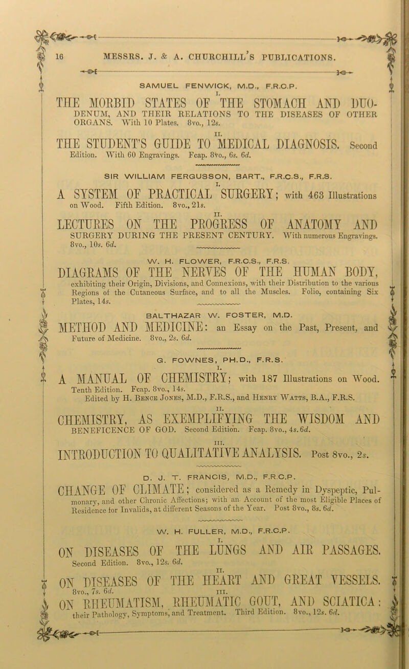 ? -*-oC SAMUEL FENWICK, M.D., F.R.C.P. THE MORBIT) STATES OF ‘tHE STOMACH AND BUO- DENUM, AND THEJR RELATIONS TO THE DISEASES OF OTHER ORGANS. With 10 Plates. 8vo., 12s. THE STUDENT’S GUIDE TO MEDICAL DIAGNOSIS. Second Edition. With 60 Engravings. Fcap. 8vo., 6s. 6rf. SIR WILLIAM FERGUSSON, BART., F.R.C.S., F.R.S. A SYSTEM OF PEACTICAL 'sUEGEEY; with 463 illustrations on Wood. Fifth Edition. 8vo., 21s. LECTURES ON THE PROGRESS OF ANATOMY AND SURGERY DURING THE PRESENT CENTURY. With numerous Engraringi. 8 VO., 10s. 6(Z. W. H. FLOWER, F.R.C.S., F.R.S. DIAGRAMS OF THE NERVES OF THE HUMAN BODY, exhibiting their Origin, Divisions, and Connexions, with their Distribution to the various Regions of the Cutaneous Surface, and to all the Muscles. Folio, containing Six Plates, 14s. BALTHAZAR W. FOSTER, M.D. METHOD AND MEDICINE: an Essay on the Past, Present, and Future of Medicine. 8vo., 2s. 6c?. Ik \ G. FOWNES, PH.D., F.R.S. i A MANUAL OE CHEMISTRY; with 187 illustrations on Wood. i Tenth Edition. Fcap. 8vo., 14s. Edited bj H. Bence Jones, M.D., F.R.S., and Henry Watts, B.A., F.R.S. CHEMISTRY, AS EXEMPLIFYING THE WISDOM AND BENEFICENCE OF GOD. Second Edition. Fcap. 8vo., 4s. 6d. III. INTRODUCTION TO QUALITATIVE ANALYSIS. Post Svo., 2s. D. J. T. FRANCIS, M.D., F.R.C.P. CHANGE OE CLIMATE ; considered as a Remedy in Dyspeptic, Pul- monarjs and other Chronic Affections; with an Account of the most Eligible Places of Residence for Invalids, at different Seasons of the Year. Post 8vo., 8s. 6d. W. H. FULLER, M.D., F.R.C.P. ON DISEASES OF THE LUNGS AND AIR PASSAGES. Second Edition. 8vo., 12s. 6d. H ON DISEASES OF THE HEART AND GREAT VESSELS. ? 8vo., 7s. 6d. III. * A ON RHEUMATISM, RHEUMATIC GOUT, AND SCIATICA: their Pathology, Symptoms, and Treatment. Third Edition. 8vo., 12s. 6t/.