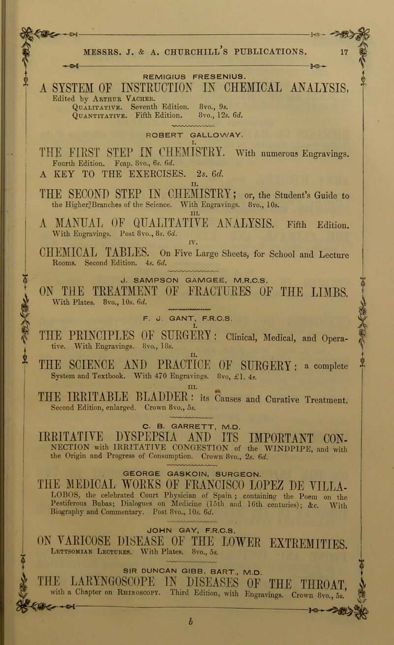 “3<r- MESSRS. J. & A. CHURCHILL S PUBLICATIONS. f©-.- REMIGIUS FRESENIUS. A SYSTEM OF INSTRUCTION IN CHEMICAL ANALYSIS, Edited by Arthur Vacher. Qualitative. Seventh Edition. 8vo., 9s. Quantitative. Fifth Edition. 8vo., 12s. 6d. ROBERT GALLOWAY. THE FIRST STEP IN CHEMISTRY, with numerous Engravings. Fourth Edition. Fcap. 8vo., 6s. 6d. A KEY TO THE EXERCISES. 2^. 6d. THE SECOND STEP IN CHEMISTRY; or, the Student’s Guide to the Higher^Branches of the Science. With Engravings. 8vo., 10s. III. A MANUAL OF QUALITATIVE ANALYSIS. Fifth Edition. With Engravings. Post 8vo., 8s. 6cf. IV. CHEMICAL TABLES. On Five Large Sheets, for School and Lecture Rooms. Second Edition. 4.s. 6d. J. SAMPSON GAMGEE, M.R.C.S. ON THE TREATMENT OF FRACTURES OF THE LIMBS. With Plates. 8vo., 10s. 6ti. F. J. GANT, F.R.C.S. THE PRINCIPLES OF SURGERY ; Clinical, Medical, and Opera- tive. With Engravings. 8vo., 18s. THE SCIENCE AND PRACTICE OF SURGERY: a complete System and Textbook. With 470 Engravings. 8vo, £1. 4s. III. THE IRRITABLE BLADDER : its Causes and Curative Treatment. Second Edition, enlarged. Crown 8vo., 5s. C. B. GARRETT, M.D. IRRITATITE DYSPEPSIA AND ITS IMPORTANT CON- NECTION with IRRITATIVE CONGESTION of the WINDPIPE, and wth the Origin and Progress of Consumption. Crown 8vo., 2s. 6d. GEORGE GASKOIN, SURGEON. THE MEDICAL WORKS OF FRANCISCO LOPEZ DE VILLA- LOBOS, the celebrated Court Physician of Spain ; containing the Poem on the Pestiferous Bubas; Dialogues on Medicine (15th and 16th centuries); &c. With Biography and Commentary. Post 8vo., 10s. 6d. JOHN GAY, F.R.C.S. ON VARICOSE DISEASE OF THE LOWER EXTREMITIES. Lettsomian Lectures. With Plates. 8vo., 5s. SIR DUNCAN GIBB. BART, MD THE LARYNGOSCOPE IN DISEASES OF THE THROAT with a Chapter on Ruikoscopy. Third Edition, with Engraving.. Crown 8yo., 5s,'