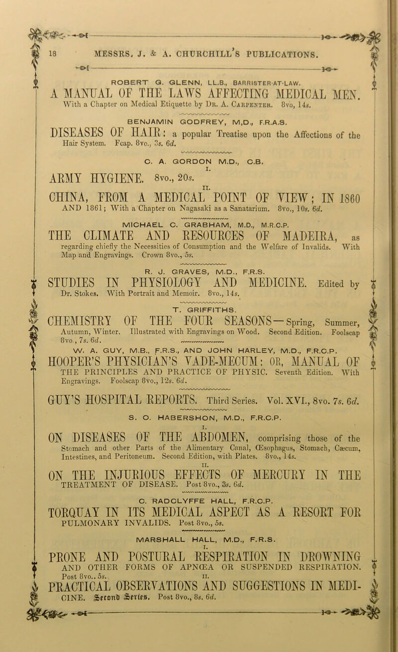 v-©.£ _—— ROBERT Q. GLENN, LL.B., BARRISTER-AT-LAW. A MANUAL OF THE LAWS AFFECTING MEDICAL MEN. With a Chapter on Medical Etiquette by Dr. A. Carpenter. 8vo, 14s, BENJAMIN GODFREY, M,D., F.R.A.S. DISEASES OF HAIR l a popular Treatise upon the Affections of the Hair System. Fcap. 8vo., 3s. 6d. C. A. GORDON M.D., O.B. ARMY HYGIENE. 8vo., 20.s. CHINA, FROM A MEDICAL ‘ POINT OF Y.IEW; IN I860 AND 1861; With a Chapter on Nagasaki as a Sanatarium. 8vo., 10s. 6d. as MICHAEL C. GRABHAM, M.D., M.R.C.P. THE CLIMATE AND RESOURCES OF MADEIRA, regarding chiefly the Necessities of Consumption and the Welfare of Invalids. With Map and Engi’avings. Crown 8vo., 5s. R. J. GRAVES, M.D., F.R.S. STUDIES IN PHYSIOLOGY AND MEDICINE. Edited by Dr. Stokes. With Portrait and Memoir. 8vo., 14s. T. GRIFFITHS. CHEMISTRY OF THE FOUR SEASONS-Spring, Summer, Autumn, Winter. Illustrated with Engravings on Wood. Second Edition. Foolscap 8v0., 7s. 6cZ. W. A. GUY, M.B., F.R.S., AND JOHN HARLEY, M.D., F.R.C.P. HOOPER’S PHYSICIAN’S YADE-MECUM: OE, MANUAL OF THE PRINCIPLES AND PRACTICE OF PHYSIC. Seventh Edition. With Engravings. Foolscap 8vo., 12s. 6d. GUY’S HOSPITAL REPORTS. Third Series. Vol. XVL, 8vo. 7s. 6d. S. O. HABERSHON, M.D., F.R.C.P. ON DISEASES OE THE ABDOMEN, comprising those of the Stomach and other Parts of the Ahmentary Canal, CEsophagus, Stomach, Caecum, Intestines, and Peritoneum. Second Edition, with Plates. 8vo., 14s. ON THE INJURIOUS EFFECTS OF MERCURY IN THE TREATMENT OF DISEASE. Post 8vo., 3s. 6d. /VV.V vwvwv^ wv^ v%^.v C. RADCLYFFE HALL, F.R.C.P. TORQUAY IN ITS MEDICAL ASPECT AS A RESORT FOR PULMONARY INVALIDS. Post 8vo,, 5s. MARSHALL HALL, M.D., F.R.S, PRONE AND POSTURAL RESPIRATION IN DROM^NING AND OTHER FORMS OF APNCEA OR SUSPENDED RESPIRATION. Post 8vo,. 5s. II. PRACTICAL OBSERYATIONS AND SUGGESTIONS IN MEDI- CINE. Sffonl) Seviess. Post 8vo., 8s. 6d.