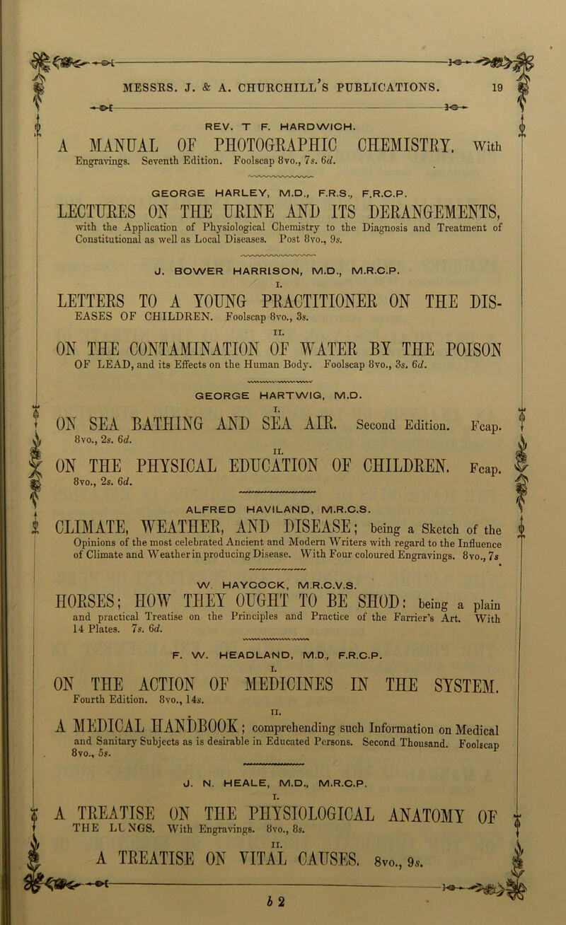 — 3.e-«- REV. T F. HARDWICH. A MANUAL or PHOTOGRAPHIC CHEMISTRY. With Engravings. Seventh Edition. Foolscap 8vo., 7s. 6d. GEORGE HARLEY, M.D., F.R.S., F.R.C.P. LECTURES ON THE URINE AND ITS DERANGEMENTS, with the Application of Physiological Chemistry to the Diagnosis and Treatment of Constitutional as well as Local Diseases. Post 8vo., 9s. J. BOWER HARRISON, M.D., M.R.O.P. LETTERS TO A YOUNG PRACTITIONER ON THE DIS- EASES OF CHILDREN. Foolscap 8vo., 3s. ON THE CONTAMINATION OF WATER BY THE POISON OF LEAD, and its Eifects on the Human Body. Foolscap 8vo., 3s. 6d. As GEORGE HARTWIG, M.D. I. ON SEA BATHING AND SEA AIR. Second Edition. Fcap. t 8vo., 2s. 6d. II. ON THE PHYSICAL EDUCATION OF CHILDEEN. Fcap. 8vo., 2s. 6ci. ALFRED HAVILAND, M.R.C.S. CLIMATE, WEATHER, AND DISEASE; being a Sketch of the i Opinions of the most celebrated Ancient and Modern Writers with regard to the Influence of Climate and Weatherin producing Disease. With Four coloured Engravings. 8vo., 7s W. HAYOOCK, M.R.O.V.S. HORSES; HOW THEY OUGHT TO BE SHOD: being a plain and practical Treatise on the Principles and Practice of the Farrier’s Art. With 14 Plates. 7s. 6d. vvvv^ F. W. HEADLAND, M.D., F.R.O.P. ON THE ACTION OF MEDICINES IN THE SYSTEM. Fourth Edition. 8vo., 14s. II. A MEDICAL HANDBOOK ; comprehending such Information on Medical and Sanitary Subjects as is desirable in Educated Persons. Second Thousand. Foolscap 8vo., 5s. J. N. HEALE, M.D., M.R.C.P. I. ? A TREATISE ON THE PHYSIOLOGICAL ANATOMY OF x THE LUNGS. With Engravings. 8vo., 8s. ® I A TREATISE ON VITAL CAUSES. Svo., 9s. b 2