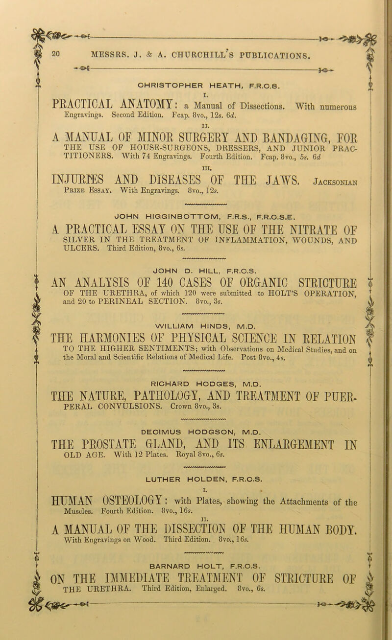 ■©4 ^1 n 20 MESSRS. J. & A. CHURCHILL'S PUBLICATIONS. —^ numerous CHRISTOPHER HEATH, F.R.C.6. I. PRACTICAL ANATOMY I a Manual of Dissections. With Engravings. Second Edition. Fcap. 8vo., 12s. 6d. A MANUAL OF MINOR SURGERY AND BANDAGING, FOR THE USE OF HOUSE-SUROEONS, DRESSERS, AND JUNIOR PRAO- TITIONERS. With 74 Engravings. Fourth Edition. Fcap. 8vo., 5s. 6d III. INJURIES AND DISEASES OF THE JAWS. Jacesonl™ Prize Essay. With Engravings. 8vo., 12s. RICHARD HODGES, M.D. THE NATURE, PATHOLOGY, AND TREATMENT OF PUER- FERAL CONVULSIONS. Crown 8»o., 3s. DECIMUS HODGSON, M.D. JOHN HIGGINBOTTOM, F.R.S., F.R.C.S.E. A PRACTICAL ESSAY ON THE USE OF THE NITRATE OF SILVER IN THE TREATMENT OF INFLAMMATION, WOUNDS, AND ULCERS. Third Edition, 8vo., 6s. JOHN D. HILL, F.R.C.S. AN ANALYSIS OF 140 CASES OF OROANIC STRICTURE ? OF THE URETHRA, of which 120 were submitted to HOLT’S OPERATION, and 20 to PERINEAL SECTION. 8vo., 3s. WILLIAM HINDS, M.D. THE HARMONIES OF PHYSICAL SCIENCE IN RELATION TO THE HIGHER SENTIMENTS; with Observations on Medical Studies, and on the Moral and Scientific Relations of Medical Life. Post 8vo., 4s. THE PROSTATE GLAND, AND ITS ENLARGEMENT IN OLD AGE. With 12 Plates. Royal 8vo., 6s. LUTHER HOLDEN, F.R.C.S. I. HUMAN OSTEOLOGY : with Plates, showing the Attachments of the Muscles. Fourth Edition. 8vo., 16s. A MANUAL OF THE DISSECTION OF THE HUMAN BODY. With Engravings on Wood. Third Edition. 8vo., 16s. BARNARD HOLT, F.R.C.S. t ON THE IMMEDIATE TREATMENT OF STRICTURE OE i THE URETHRA. Third Edition, Enlarged. 8vo., 6s. ^ —-©4 ^e-